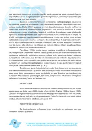 Formação inicial e continuada de professores

fazer as coisas), ele processa a reflexão-na-ação, que é o seu pensar sobre o que está fazendo
enquanto faz. É a sua atuação consciente que inclui improvisação, combinação e recombinação
de elementos de uma certa situação.
Buscando compreender a maneira como ocorre a prática pedagógica, a autonomia
e a identidade profissional do professor e como ele resolve problemas e conflitos encontrados no
contexto escolar, Chakur (2002) apresenta os níveis de profissionalidade docente: no Nível I, o
professores demonstra profissionalidade fragmentada, com desvio de identidade e prática
pedagógica com rotinas cristalizadas, levando à resistência de mudanças; suas atitudes são
repressivas e descomprometidas com a aprendizagem dos alunos; aceita desvios de função. No
Nível II, os professores encontram-se com semi-identidade, prática mais flexível, presa ainda às
práticas tradicionais; seus esquemas começam a descristalizar. Nível III, os professores mantémse com autonomia responsável e identidade profissional; mais flexíveis, adequam a matéria ao
nível do aluno e são criteriosos na utilização do material didática; utilizam soluções políticas,
cooperativas e inovadoras, baseadas na reflexão.
Para Marin (1996) é preciso que os cursos de formação de professores adotem
um paradigma com fundamentos histórico e social, para que busquem levantar histórico de vida,
processo de socialização, expectativas, crenças, valores, enfim, as representações iniciais dos
alunos (futuros professores), que deverão ser articuladas com os conteúdos do próprio curso,
incorporando neles “uma concepção mais ecológica que permita a articulação das vivências dos
alunos com um projeto político pedagógico de curso em que os desejos que temos em relação à
formação de professores se concretizem” (p. 163).
Considerando que a eficiência da intervenção do professor junto aos seus alunos
está estreitamente relacionada à qualidade de sua formação, nosso trabalho tem como objetivo
saber o que dizem os professores sobre seu trabalho em sala de aula e sua relação com os
alunos com dificuldades de aprendizagem, bem como, compreender a influência da formação do
professor sobre suas ações no ambiente escolar.
METODOLOGIA
Nosso trabalho é um estudo descritivo, de caráter qualitativo, embasado nos moldes
apresentados por Selltiz e col. (1965), Lüdke e André (1986), Triviños (1992) e Minayo (1998).
Consta da descrição e interpretação dos resultados obtidos por meio de entrevista semi-estuturada,
com questões abertas, realizada com oito professores do Ensino Fundamental numa escola pública
estadual, situada no centro da cidade de Araraquara - SP.
RESULTADOS E DISCUSSÃO
Os depoimentos dos professores foram organizados em categorias para que
fizéssemos a análise qualitativa.

46

IX CONGRESSO ESTADUAL PAULISTA SOBRE FORMAÇÃO DE EDUCADORES - 2007
UNESP - UNIVERSIDADE ESTADUAL PAULISTA - PRO-REITORIA DE GRADUAÇÃO

 