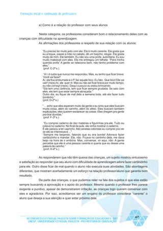 Formação inicial e continuada de professores

a) Como é a relação do professor com seus alunos
Nesta categoria, os professores consideram bom o relacionamento deles com as
crianças com dificuldade na aprendizagem.
As afirmações dos professores a respeito de sua relação com os alunos:
“Eu preciso ter muito jeito com ela. Ela é muito carente. Ela gosta que
eu a toque, passe a mão no cabelo, dê um beijnho, elogie. Ela gosta
muito de mim. Ele também. Eu não sou uma profa. autoritária. Eu sou
muito maleável com eles. Ele me entregou um bilhete: “Para minha
querida profa” A gente se relaciona bem, não tenho problema com
eles.”
(prof. C-2ª s.)
“A I. é outra que nunca me respondeu. Mas, eu tenho que ficar brava:
‘Você vai fazer!’
Aí, ela fica emburrada e o P. faz aquele bico. Eu falo: Que bico! Ele vai
cair! (risos) Aí, ele quer rir. Mas eu não sei ficar brava por muito tempo,
eu não consig! (risos). Daqui a pouco eu estou brincando.
“Ela tem uma carência, tem que ficar sempre grudada. Se saio com
eles, ela tem que estar sempre abraçada.”
Outro dia, eu fiquei de mal dela a semana toda, até ela fazer tudo
bonitinho.”
(prof. D-2ª s.)
“ ... acho que eles esperam muito da gente e eu sinto que eles buscam
muita coisa, além do carinho, além do afeto. Eles buscam também
explicações, eles querem esclarecer as coisas. Eles chegam pra gente
pra tirar dúvidas.”
(prof. F-3ª s.)
“Eu comprei caderno de dez matérias e figurinhas pra ele. Tudo eu
colava no caderno. No final da aula, ele vinha mostrar o caderno.
É ele passou a ter capricho. Até canetas coloridas eu comprei pra ver
se ele se interessava ...”
“Sempre me beijando, falando que eu era bonita! Adorava fazer
cartãozinho e mandar. Ela, não. Ficava no cantinho dela, me dava
beijo na hora de ir embora. Mas, conversar, vir aqui, não. A gente
percebia que ele é uma pessoa carente e queria que eu desse uma
palavra de carinho.”
(prof. H-4ª s.)

Ao responderem que não têm queixa das crianças, um sujeito mostrou entusiasmo
e satisfação ao responder que seu aluno com dificuldade de aprendizagem adora fazer cartãozinho
para ele. Outro disse ficar de mal quando o aluno não executa suas atividades. São abordagens
diferentes, que mostram acertadamente um esforço na relação professor/aluno que garanta bom
resultado.
Da parte das crianças, o que pudemos reter na fala dos sujeitos é que elas estão
sempre buscando a aprovação e o apoio do professor. Mesmo quando o professor lhes parece
exigente e punitivo, apesar de demonstrarem irritação, as crianças logo querem conversar com
eles e agradá-los. Por isso, acreditamos ser um engano do professor considerar “carente” o
aluno que deseja a sua atenção e quer estar próximo dele.

IX CONGRESSO ESTADUAL PAULISTA SOBRE FORMAÇÃO DE EDUCADORES - 2007
UNESP - UNIVERSIDADE ESTADUAL PAULISTA - PRO-REITORIA DE GRADUAÇÃO

47

 