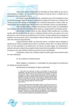 Formação inicial e continuada de professores

Estas observações correspondem às afirmações de Tapia (2000), de que para a
aprendizagem se efetivar, um dos pontos fundamentais na sala de aula é a relação que se
estabelece entre o professor e o aluno.
Em relação a essa afirmação do autor, ressaltamos que o bom resultado do aluno
em sua aprendizagem depende do tipo e a qualidade da relação da criança com o professor. No
decorrer da sua rotina escolar, as mensagens que o professor passa para a criança, antes, durante e depois das atividades é fator decisivo para a sua motivação e para a sua aprendizagem.
Para Carvalho (1996), a maneira como professor e aluno se vêem, as manifestações
de simpatia ou antipatia entre eles influenciarão positiva ou negativamente na produção escolar.
Defendendo o mesmo ponto de vista, Morales (2000) ressalta que no contexto
escolar, além do ato intencional de educar, o professor também ensina, sem querer, com o seu
jeito de ser e com a maneira de se relacionar com os alunos. O autor salienta que na relação do
professor com seus alunos, tudo é comunicação e reforça a idéia de que, até mesmo o modo de
olhar seus alunos diz algo para eles.
Segundo Morales (2000), aos olhos dos alunos, o professor ideal e desejado é
aquele que se mostra competente para ensinar e controlar a classe. Sem, no entanto, deixar de
criar um clima agradável e de relacionar-se, em termos de saber elogiar, ser compreensivo,
paciente, atencioso e disponível para ajudar e tratar a todos de forma igualitária. Os alunos sentemse seguros, pois esse professor mostra-se sensível às suas necessidades.
Acreditamos, então, que o professor aceito e querido pelos alunos terá bom êxito
em suas realizações.
b) - seu trabalho no cotidiano escolar
Nesta categoria, constatamos a manifestação de preocupação dos professores
em relação ao seu fazer docente.
Apresentamos as afirmações de alguns professores:
“... dou aula uma semana na sala e já conheço os que vão ter
dificuldade, mas vão e os que ou eu fazendo de tudo ou eu não fazendo
quase nada, vão! E tem os que você tem que carregar no colo pra
conseguir ir. Então, a gente acaba aprendendo com as crianças, a
trabalhar com eles. Eu gosto do que eu faço, eu sempre gostei! É fácil
lidar com a criança que vai bem. Você mostra o caminho, ela vai. Mas,
é tão bom lidar com as que têm esses problemas e chega no final do
ano, você consegue alguma coisa com elas.”
(prof. D-2ª s.)
“Procuro analisar minhas dificuldades. Então, vejo da minha parte um
certo bloqueio. Não sei se isso faz parte daquela época em que a
gente era discriminada quando não sabia alguma coisa. Então, eu fico
sensibilizada com a criança e, às vezes, fico sem saber o que fazer.
Estou pensando em mudar algumas estratégias, a metodologia de
trabalho, preparar algumas coisas específicas para eles. E para isso
eu vou precisar da ajuda da coordenadora da escola.

48

IX CONGRESSO ESTADUAL PAULISTA SOBRE FORMAÇÃO DE EDUCADORES - 2007
UNESP - UNIVERSIDADE ESTADUAL PAULISTA - PRO-REITORIA DE GRADUAÇÃO

 