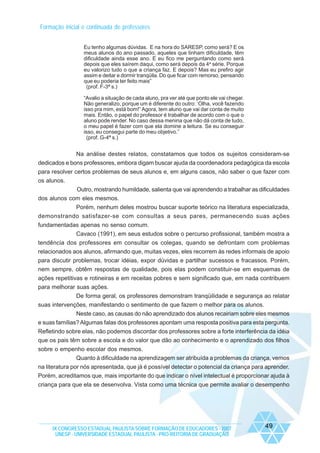 Formação inicial e continuada de professores
Eu tenho algumas dúvidas. E na hora do SARESP, como será? E os
meus alunos do ano passado, aqueles que tinham dificuldade, têm
dificuldade ainda esse ano. E eu fico me perguntando como será
depois que eles saírem daqui, como será depois da 4a série. Porque
eu valorizo tudo o que a criança faz. E depois? Mas eu prefiro agir
assim e deitar e dormir tranqüila. Do que ficar com remorso, pensando
que eu poderia ter feito mais”
(prof. F-3ª s.)
“Avalio a situação de cada aluno, pra ver até que ponto ele vai chegar.
Não generalizo, porque um é diferente do outro: ‘Olha, você fazendo
isso pra mim, está bom!” Agora, tem aluno que vai dar conta de muito
mais. Então, o papel do professor é trabalhar de acordo com o que o
aluno pode render. No caso dessa menina que não dá conta de tudo,
o meu papel é fazer com que ela domine a leitura. Se eu conseguir
isso, eu consegui parte do meu objetivo.”
(prof. G-4ª s.)

Na análise destes relatos, constatamos que todos os sujeitos consideram-se
dedicados e bons professores, embora digam buscar ajuda da coordenadora pedagógica da escola
para resolver certos problemas de seus alunos e, em alguns casos, não saber o que fazer com
os alunos.
Outro, mostrando humildade, salienta que vai aprendendo a trabalhar as dificuldades
dos alunos com eles mesmos.
Porém, nenhum deles mostrou buscar suporte teórico na literatura especializada,
demonstrando satisfazer-se com consultas a seus pares, permanecendo suas ações
fundamentadas apenas no senso comum.
Cavaco (1991), em seus estudos sobre o percurso profissional, também mostra a
tendência dos professores em consultar os colegas, quando se defrontam com problemas
relacionados aos alunos, afirmando que, muitas vezes, eles recorrem às redes informais de apoio
para discutir problemas, trocar idéias, expor dúvidas e partilhar sucessos e fracassos. Porém,
nem sempre, obtêm respostas de qualidade, pois elas podem constituir-se em esquemas de
ações repetitivas e rotineiras e em receitas pobres e sem significado que, em nada contribuem
para melhorar suas ações.
De forma geral, os professores demonstram tranqüilidade e segurança ao relatar
suas intervenções, manifestando o sentimento de que fazem o melhor para os alunos.
Neste caso, as causas do não aprendizado dos alunos recairiam sobre eles mesmos
e suas famílias? Algumas falas dos professores apontam uma resposta positiva para esta pergunta.
Refletindo sobre elas, não podemos discordar dos professores sobre a forte interferência da idéia
que os pais têm sobre a escola e do valor que dão ao conhecimento e o aprendizado dos filhos
sobre o empenho escolar dos mesmos.
Quanto à dificuldade na aprendizagem ser atribuída a problemas da criança, vemos
na literatura por nós apresentada, que já é possível detectar o potencial da criança para aprender.
Porém, acreditamos que, mais importante do que indicar o nível intelectual é proporcionar ajuda à
criança para que ela se desenvolva. Vista como uma técnica que permite avaliar o desempenho

IX CONGRESSO ESTADUAL PAULISTA SOBRE FORMAÇÃO DE EDUCADORES - 2007
UNESP - UNIVERSIDADE ESTADUAL PAULISTA - PRO-REITORIA DE GRADUAÇÃO

49

 