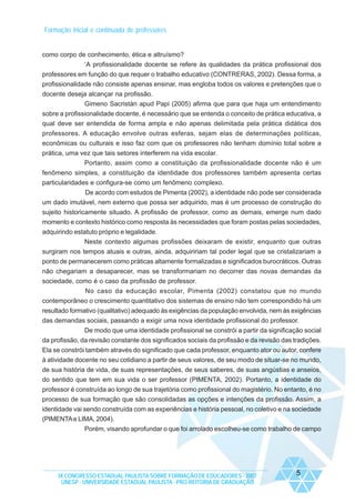 Formação inicial e continuada de professores

como corpo de conhecimento, ética e altruísmo?
‘A profissionalidade docente se refere às qualidades da prática profissional dos
professores em função do que requer o trabalho educativo (CONTRERAS, 2002). Dessa forma, a
profissionalidade não consiste apenas ensinar, mas engloba todos os valores e pretenções que o
docente deseja alcançar na profissão.
Gimeno Sacristán apud Papi (2005) afirma que para que haja um entendimento
sobre a profissionalidade docente, é necessário que se entenda o conceito de prática educativa, a
qual deve ser entendida de forma ampla e não apenas delimitada pela prática didática dos
professores. A educação envolve outras esferas, sejam elas de determinações políticas,
econômicas ou culturais e isso faz com que os professores não tenham domínio total sobre a
prática, uma vez que tais setores interferem na vida escolar.
Portanto, assim como a constituição da profissionalidade docente não é um
fenômeno simples, a constituição da identidade dos professores também apresenta certas
particularidades e configura-se como um fenômeno complexo.
De acordo com estudos de Pimenta (2002), a identidade não pode ser considerada
um dado imutável, nem externo que possa ser adquirido, mas é um processo de construção do
sujeito historicamente situado. A profissão de professor, como as demais, emerge num dado
momento e contexto histórico como resposta às necessidades que foram postas pelas sociedades,
adquirindo estatuto próprio e legalidade.
Neste contexto algumas profissões deixaram de existir, enquanto que outras
surgiram nos tempos atuais e outras, ainda, adquiririam tal poder legal que se cristalizariam a
ponto de permanecerem como práticas altamente formalizadas e significados burocráticos. Outras
não chegariam a desaparecer, mas se transformariam no decorrer das novas demandas da
sociedade, como é o caso da profissão de professor.
No caso da educação escolar, Pimenta (2002) constatou que no mundo
contemporâneo o crescimento quantitativo dos sistemas de ensino não tem correspondido há um
resultado formativo (qualitativo) adequado às exigências da população envolvida, nem às exigências
das demandas sociais, passando a exigir uma nova identidade profissional do professor.
De modo que uma identidade profissional se constrói a partir da significação social
da profissão, da revisão constante dos significados sociais da profissão e da revisão das tradições.
Ela se constrói também através do significado que cada professor, enquanto ator ou autor, confere
à atividade docente no seu cotidiano a partir de seus valores, de seu modo de situar-se no mundo,
de sua história de vida, de suas representações, de seus saberes, de suas angústias e anseios,
do sentido que tem em sua vida o ser professor (PIMENTA, 2002). Portanto, a identidade do
professor é construída ao longo de sua trajetória como profissional do magistério. No entanto, é no
processo de sua formação que são consolidadas as opções e intenções da profissão. Assim, a
identidade vai sendo construída com as experiências e história pessoal, no coletivo e na sociedade
(PIMENTA e LIMA, 2004).
Porém, visando aprofundar o que foi arrolado escolheu-se como trabalho de campo

IX CONGRESSO ESTADUAL PAULISTA SOBRE FORMAÇÃO DE EDUCADORES - 2007
UNESP - UNIVERSIDADE ESTADUAL PAULISTA - PRO-REITORIA DE GRADUAÇÃO

5

 