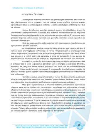 Formação inicial e continuada de professores

CONSIDERAÇÕES FINAIS
A criança que apresenta dificuldade de aprendizagem demonstra dificuldade em
seu relacionamento com o professor, com os colegas e com o próprio processo ensinoaprendizagem, já que se sente incapaz de confrontar-se com novas situações e não tem perspectiva
de sucesso.
Apesar de sabermos que ela é capaz de superar tais dificuldades, através de
atendimento e acompanhamento cuidadoso, não podemos desconsiderar que os freqüentes
fracassos interferem negativamente na sua auto-estima e auto-competência. É necessário que o
professor dispense a ela cuidados especiais para que volte a acreditar na sua capacidade de
aprender e sinta-se feliz.
Será que estas questões estão presentes entre os professores, ou pelo menos, se
aproximam do que eles pensam?
As respostas dos sujeitos mostrando como percebem seu trabalho nos leva à
reflexão sobre a formação dos professores e a estreita relação dela com a aprendizagem dos
alunos. Logicamente, um professor que, em sua formação obteve subsídios para saber avaliar
sua atuação e a refletir sobre ela, aprendeu a tornar-se consciente de sua parcela de
responsabilidade nos resultados das crianças e a empenhar-se em buscar os bons resultados.
A respeito da opinião dos autores e das respostas dos sujeitos, perguntamo-nos se
o professor está e sente-se preparado para lidar com as crianças consideradas diferentes.
Podemos, até, perguntar se ele sente-se preparado para atuar com as chamadas crianças
“normais”. Nosso questionamento corresponde à preocupação de estudiosos da questão da
formação docente, quando sugerem permanente atualização e aprimoramento dos conhecimentos
dos professores.
Consideramos que, se o professor estiver munido dos conhecimentos que adquire
em sua formação inicial e continuada e da sabedoria que acumula no seu fazer, saberá intervir
acertadamente e obterá resultados gratificantes no processo ensino-aprendizagem.
Mas, qual é o professor que se encontra, realmente, em condições favoráveis de
observar seus alunos, avaliar suas capacidades, reconhecer suas dificuldades e intervir
eficazmente, buscando e encontrando metodologias adequadas às particularidades de cada um?
Qual é o professor que questionará suas ações e refletirá sobre elas, de maneira crítica? Sabemos
que, se formos responder essas questões, teremos que considerar que, somente o professor
“bem” formado profissional e pessoalmente atuará positivamente no enfrentamento das dificuldades
de aprendizagem dos alunos. E que, o conhecimento que utiliza na sala de aula, em sua atuação,
ele adquiriu não só em sua formação docente, mas é fruto, também, da cultura de escola que ele
tem, da idéia de escola que ele traz de suas vivências como aluno e de como o professor deve
proceder. Portanto, a forma de intervenção do professor será mais ou menos eficiente, dependendo
de como ele aprendeu a ensinar e como ele pensa que deve ensinar.

IX CONGRESSO ESTADUAL PAULISTA SOBRE FORMAÇÃO DE EDUCADORES - 2007
UNESP - UNIVERSIDADE ESTADUAL PAULISTA - PRO-REITORIA DE GRADUAÇÃO

51

 
