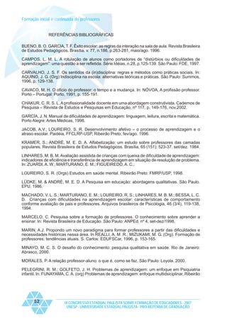 Formação inicial e continuada de professores

REFERÊNCIAS BIBLIOGRÁFICAS
BUENO, B. O. GARCIA, T. F. Êxito escolar: as regras da interação na sala de aula. Revista Brasileira
de Estudos Pedagógicos. Brasília. v. 77, n.186, p.263-281, maio/ago. 1996.
CAMPOS, L. M. L. A rotulação de alunos como portadores de “distúrbios ou dificuldades de
aprendizagem”: uma questão a ser refletida. Série Idéias, n.28, p.125-139. São Paulo: FDE, 1997.
CARVALHO, J. S. F. Os sentidos da (in)disciplina: regras e métodos como práticas sociais. In:
AQUINO, J. G. (Org) Indisciplina na escola: alternativas teóricas e práticas. São Paulo: Summos,
1996, p. 129-138.
CAVACO, M. H. O ofício do professor: o tempo e a mudança. In: NÓVOA, A profissão professor.
Porto – Portugal: Porto, 1991, p. 155-191.
CHAKUR, C. R. S. L. A profissionalidade docente em uma abordagem construtivista. Cadernos de
Pesquisa – Revista de Estudos e Pesquisas em Educação, nº 117, p. 149-176, nov.2002.
GARCÍA, J. N. Manual de dificuldades de aprendizagem: linguagem, leitura, escrita e matemática.
Porto Alegre: Artes Médicas, 1998.
JACOB, A.V.; LOUREIRO, S. R. Desenvolvimento afetivo – o processo de aprendizagem e o
atraso escolar. Paidéia, FFCLRP-USP, Ribeirão Preto, fev/ago. 1996.
KRAMER, S.; ANDRÉ, M. E. D. A. Alfabetização: um estudo sobre professores das camadas
populares. Revista Brasileira de Estudos Pedagógicos. Brasília, 65 (151): 523-37. set/dez. 1984.
LINHARES, M. B. M. Avaliação assistida de crianças com queixa de dificuldade de aprendizagem:
indicadores de eficiência e transferência de aprendizagem em situação de resolução de problema.
In: ZUARDI, A. W.; MARTURANO, E. M.; FIGUEIREDO, A. C.;
LOUREIRO, S. R. (Orgs) Estudos em saúde mental. Ribeirão Preto: FMRP/USP, 1998.
LÜDKE, M. & ANDRÉ, M. E. D. A Pesquisa em educação: abordagens qualitativas. São Paulo.
EPU. 1986.
MACHADO, V. L. S.; MARTURANO, E. M.; LOUREIRO, R. S.; LINHARES, M. B. M.; BESSA, L. C.
D. Crianças com dificuldades na aprendizagem escolar: características de comportamento
conforme avaliação de pais e professores. Arquivos brasileiros de Psicologia, 46 (3/4), 119-138,
1994.
MARCELO, C. Pesquisa sobre a formação de professores. O conhecimento sobre aprender a
ensinar. In: Revista Brasileira de Educação. São Paulo: ANPEd, nº 4, set-dez/1998.
MARIN, A.J. Propondo um novo paradigma para formar professores a partir das dificuldades e
necessidades históricas nessa área. In REALLI, A. M .R.; MIZUKAMI, M. G. (Org). Formação de
professores: tendências atuais. S. Carlos: EDUFSCar, 1996, p. 153-165.
MINAYO, M. C. S. O desafio do conhecimento: pesquisa qualitativa em saúde. Rio de Janeiro:
Abrasco, 2000.
MORALES, P. A relação professor-aluno: o que é, como se faz. São Paulo: Loyola. 2000.
PELEGRINI, R. M.; GOLFETO, J. H. Problemas de aprendizagem: um enfoque em Psiquiatria
infantil. In: FUNAYAMA, C. A. (org) Problemas de aprendizagem: enfoque multidsiciplinar. Ribeirão

52

IX CONGRESSO ESTADUAL PAULISTA SOBRE FORMAÇÃO DE EDUCADORES - 2007
UNESP - UNIVERSIDADE ESTADUAL PAULISTA - PRO-REITORIA DE GRADUAÇÃO

 