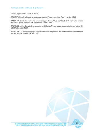 Formação inicial e continuada de professores
Preto: Legis Summa. 1998, p. 25-40.
SELLTIZ, C. et al. Métodos de pesquisa das relações sociais. São Paulo: Herder. 1965.
TÁPIA, J. A. Contexto, motivação e aprendizagem. In: TÁPIA, J. A.; FITA, E. C. A motivação em sala
de aula: o que é, como se faz. São Paulo: Loyola, 2000.
TRIVIÑOS, A. N. S. Introdução à pesquisa em Ciências Sociais: a pesquisa qualitativa em educação.
São Paulo: Atlas. 1987.
WEISS, M. L. L. Psicopedagogia clínica: uma visão diagnóstica dos problemas de aprendizagem
escolar. Rio de Janeiro: DP & A. 1997.

IX CONGRESSO ESTADUAL PAULISTA SOBRE FORMAÇÃO DE EDUCADORES - 2007
UNESP - UNIVERSIDADE ESTADUAL PAULISTA - PRO-REITORIA DE GRADUAÇÃO

53

 