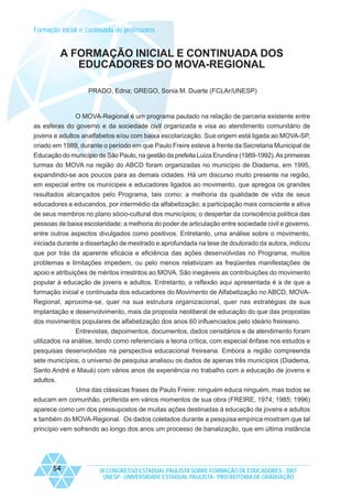 Formação inicial e continuada de professores

A FORMAÇÃO INICIAL E CONTINUADA DOS
EDUCADORES DO MOVA-REGIONAL
PRADO, Edna; GREGO, Sonia M. Duarte (FCLAr/UNESP)

O MOVA-Regional é um programa pautado na relação de parceria existente entre
as esferas do governo e da sociedade civil organizada e visa ao atendimento comunitário de
jovens e adultos analfabetos e/ou com baixa escolarização. Sua origem está ligada ao MOVA-SP,
criado em 1989, durante o período em que Paulo Freire esteve à frente da Secretaria Municipal de
Educação do município de São Paulo, na gestão da prefeita Luiza Erundina (1989-1992). As primeiras
turmas do MOVA na região do ABCD foram organizadas no município de Diadema, em 1995,
expandindo-se aos poucos para as demais cidades. Há um discurso muito presente na região,
em especial entre os munícipes e educadores ligados ao movimento, que apregoa os grandes
resultados alcançados pelo Programa, tais como: a melhoria da qualidade de vida de seus
educadores e educandos, por intermédio da alfabetização; a participação mais consciente e ativa
de seus membros no plano sócio-cultural dos municípios; o despertar da consciência política das
pessoas de baixa escolaridade; a melhoria do poder de articulação entre sociedade civil e governo,
entre outros aspectos divulgados como positivos. Entretanto, uma análise sobre o movimento,
iniciada durante a dissertação de mestrado e aprofundada na tese de doutorado da autora, indicou
que por trás da aparente eficácia e eficiência das ações desenvolvidas no Programa, muitos
problemas e limitações impedem, ou pelo menos relativizam as freqüentes manifestações de
apoio e atribuições de méritos irrestritos ao MOVA. São inegáveis as contribuições do movimento
popular à educação de jovens e adultos. Entretanto, a reflexão aqui apresentada é a de que a
formação inicial e continuada dos educadores do Movimento de Alfabetização no ABCD, MOVARegional, aproxima-se, quer na sua estrutura organizacional, quer nas estratégias de sua
implantação e desenvolvimento, mais da proposta neoliberal de educação do que das propostas
dos movimentos populares de alfabetização dos anos 60 influenciados pelo ideário freireano.
Entrevistas, depoimentos, documentos, dados censitários e de atendimento foram
utilizados na análise, tendo como referenciais a teoria crítica, com especial ênfase nos estudos e
pesquisas desenvolvidas na perspectiva educacional freireana. Embora a região compreenda
sete municípios, o universo de pesquisa analisou os dados de apenas três municípios (Diadema,
Santo André e Mauá) com vários anos de experiência no trabalho com a educação de jovens e
adultos.
Uma das clássicas frases de Paulo Freire: ninguém educa ninguém, mas todos se
educam em comunhão, proferida em vários momentos de sua obra (FREIRE, 1974; 1985; 1996)
aparece como um dos pressupostos de muitas ações destinadas à educação de jovens e adultos
e também do MOVA-Regional. Os dados coletados durante a pesquisa empírica mostram que tal
princípio vem sofrendo ao longo dos anos um processo de banalização, que em última instância

54

IX CONGRESSO ESTADUAL PAULISTA SOBRE FORMAÇÃO DE EDUCADORES - 2007
UNESP - UNIVERSIDADE ESTADUAL PAULISTA - PRO-REITORIA DE GRADUAÇÃO

 