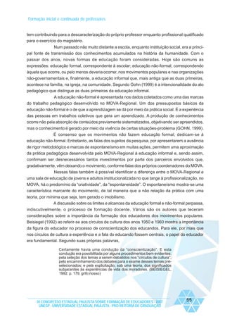 Formação inicial e continuada de professores

tem contribuindo para a descaracterização do próprio professor enquanto profissional qualificado
para o exercício do magistério.
Num passado não muito distante a escola, enquanto instituição social, era a principal fonte de transmissão dos conhecimentos acumulados na história da humanidade. Com o
passar dos anos, novas formas de educação foram consideradas. Hoje são comuns as
expressões: educação formal, correspondente à escolar; educação não-formal, correspondendo
àquela que ocorre, ou pelo menos deveria ocorrer, nos movimentos populares e nas organizações
não-governamentais e, finalmente, a educação informal que, mais antiga que as duas primeiras,
acontece na família, na igreja, na comunidade. Segundo Gohn (1999) é a intencionalidade do ato
pedagógico que distingue as duas primeiras da educação informal.
A educação não-formal é apresentada nos dados coletados como uma das marcas
do trabalho pedagógico desenvolvido no MOVA-Regional. Um dos pressupostos básicos da
educação não-formal é o de que a aprendizagem se dá por meio da prática social. É a experiência
das pessoas em trabalhos coletivos que gera um aprendizado. A produção de conhecimentos
ocorre não pela absorção de conteúdos previamente sistematizados, objetivando ser apreendidos,
mas o conhecimento é gerado por meio da vivência de certas situações-problema (GOHN, 1999).
É consenso que os movimentos não fazem educação formal, dedicam-se à
educação não-formal. Entretanto, as falas dos sujeitos da pesquisa, por apresentarem a ausência
de rigor metodológico e marcas de espontaneísmo em muitas ações, permitem uma aproximação
da prática pedagógica desenvolvida pelo MOVA-Regional à educação informal e, sendo assim,
confirmam ser desnecessários tantos investimentos por parte dos parceiros envolvidos que,
gradativamente, vêm deixando o movimento, conforme falas dos próprios coordenadores do MOVA.
Nessas falas também é possível identificar a diferença entre o MOVA-Regional e
uma sala de educação de jovens e adultos institucionalizada no que tange à profissionalização, no
MOVA, há o predomínio da “criatividade”, da “espontaneidade”. O espontaneísmo mostra-se uma
característica marcante do movimento, de tal maneira que a não relação da prática com uma
teoria, por mínima que seja, tem gerado o imobilismo.
A discussão sobre os limites e alcances da educação formal e não-formal perpassa,
indiscutivelmente, o processo de formação docente. Vários são os autores que teceram
considerações sobre a importância da formação dos educadores dos movimentos populares.
Beisiegel (1992) ao referir-se aos círculos de cultura dos anos 1950 e 1960 mostra a importância
da figura do educador no processo de conscientização dos educandos. Para ele, por mais que
nos círculos de cultura a experiência e a fala do educando fossem centrais, o papel do educador
era fundamental. Segundo suas próprias palavras,
Certamente havia uma condução da “conscientização”. E esta
condução era possibilitada por alguns procedimentos bem evidentes:
pela seleção dos temas a serem debatidos nos “círculos de cultura”;
pelo encaminhamento dos debates para o exame desses temas préselecionados; e pela explicitação, sob uma teoria, dos significados
subjacentes às experiências de vida dos moradores. (BEISIEGEL,
1992. p. 179, grifo nosso)

IX CONGRESSO ESTADUAL PAULISTA SOBRE FORMAÇÃO DE EDUCADORES - 2007
UNESP - UNIVERSIDADE ESTADUAL PAULISTA - PRO-REITORIA DE GRADUAÇÃO

55

 