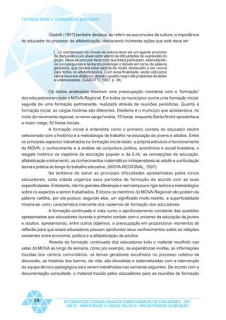 Formação inicial e continuada de professores

Gadotti (1997) também destaca, ao referir-se aos círculos de cultura, a importância
do educador no processo de alfabetização, destacando inúmeras ações que este deve ter:
[...] o coordenador do círculo de cultura deve ser um agente promotor
de discussão e um observador atento às dificuldades de expressão do
grupo. Deve-se procurar fazer com que todos participem, estimulandoos com perguntas e tentando prolongar o debate em torno da palavra
geradora, que deverá estar escrita de modo destacado e ser visível
para todos os alfabetizandos. Com essa finalidade, serão utilizados
vários recursos didáticos, desde o quadro-negro até projetores de slides
e videocassetes. (GADOTTI, 1997. p. 38)

Os dados analisados mostram uma preocupação constante com a “formação”
dos educadores em todo o MOVA-Regional. Em todos os municípios ocorre uma formação inicial,
seguida de uma formação permanente, realizada através de reuniões periódicas. Quanto à
formação inicial, as cargas horárias são diferentes. Diadema é o município que apresentava, no
início do movimento regional, a menor carga horária, 15 horas, enquanto Santo André apresentava
a maior carga, 50 horas iniciais.
A formação inicial é entendida como o primeiro contato do educador recém
selecionado com o histórico e a metodologia de trabalho na educação de jovens e adultos. Entre
os principais aspectos trabalhados na formação inicial estão: a própria estrutura e funcionamento
do MOVA; o conhecimento e a análise da conjuntura política, econômica e social brasileira; o
resgate histórico da trajetória da educação popular e da EJA; as concepções de educação,
alfabetização e letramento, os conhecimentos matemáticos indispensáveis ao adulto e a articulação
teoria e prática ao longo do trabalho educativo. (MOVA-REGIONAL, 1997)
Na tentativa de sanar as principais dificuldades apresentadas pelos novos
educadores, cada cidade organiza seus períodos de formação de acordo com as suas
especificidades. Entretanto, não há grandes diferenças e nem tampouco rigor teórico e metodológico
sobre os aspectos a serem trabalhados. Embora os membros do MOVA-Regional não gostem da
palavra cartilha, por ela possuir, segundo eles, um significado muito restrito, a superficialidade
mostra-se como característica marcante dos cadernos de formação dos educadores.
A formação continuada é vista como o aprofundamento constante das questões
apresentadas aos educadores durante o primeiro contato com o universo da educação de jovens
e adultos, apresentando, entre outros objetivos, a preocupação em proporcionar momentos de
reflexão para que esses educadores possam aprofundar seus conhecimentos sobre as relações
existentes entre economia, política e a alfabetização de adultos.
Através da formação continuada dos educadores todo o material recolhido nas
salas do MOVA ao longo da semana, como por exemplo, as experiências vividas, as informações
trazidas dos centros comunitários, os temas geradores escolhidos no processo coletivo de
discussão, as histórias dos bairros, de vida, são discutidas e sistematizadas com a intervenção
da equipe técnico-pedagógica para serem trabalhadas nas semanas seguintes. De acordo com a
documentação consultada, o material trazido pelos educadores para as reuniões de formação

56

IX CONGRESSO ESTADUAL PAULISTA SOBRE FORMAÇÃO DE EDUCADORES - 2007
UNESP - UNIVERSIDADE ESTADUAL PAULISTA - PRO-REITORIA DE GRADUAÇÃO

 
