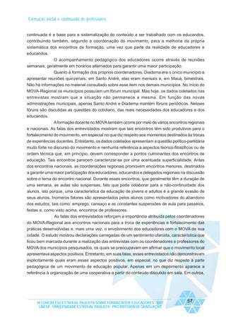 Formação inicial e continuada de professores

continuada é a base para a sistematização do conteúdo a ser trabalhado com os educandos,
contribuindo também, segundo a coordenação do movimento, para a melhoria da própria
sistemática dos encontros de formação, uma vez que parte da realidade de educadores e
educandos.
O acompanhamento pedagógico dos educadores ocorre através de reuniões
semanais, geralmente em horários alternados para garantir uma maior participação.
Quanto à formação dos próprios coordenadores, Diadema era o único município a
apresentar reuniões quinzenais; em Santo André, elas eram mensais e, em Mauá, bimestrais.
Não há informações no material consultado sobre esse item nos demais municípios. No início do
MOVA-Regional os municípios possuíam um fórum municipal. Mas hoje, os dados coletados nas
entrevistas mostram que a situação não permanece a mesma. Em função das novas
administrações municipais, apenas Santo André e Diadema mantém fóruns periódicos. Nesses
fóruns são discutidas as questões do cotidiano, das reais necessidades dos educadores e dos
educandos.
A formação docente no MOVA também ocorre por meio de vários encontros regionais
e nacionais. As falas dos entrevistados mostram que tais encontros têm sido produtivos para o
fortalecimento do movimento, em especial no que diz respeito aos momentos destinados às trocas
de experiências docentes. Entretanto, os dados coletados apresentam a questão político-partidária
muito forte no discurso do movimento e nenhuma referência a aspectos teórico-filosóficos ou de
ordem técnica que, em princípio, devem corresponder a pontos culminantes dos encontros de
educação. Tais encontros parecem caracterizar-se por uma acentuada superficialidade. Antes
dos encontros nacionais, as coordenações regionais promovem encontros menores, destinados
a garantir uma maior participação dos educadores, educandos e delegados regionais na discussão
sobre o tema do encontro nacional. Durante esses encontros, que geralmente têm a duração de
uma semana, as aulas são suspensas, fato que pode colaborar para a não-continuidade dos
alunos, isto porque, uma característica da educação de jovens e adultos é a grande evasão de
seus alunos. Inúmeros fatores são apresentados pelos alunos como motivadores do abandono
dos estudos, tais como: emprego, cansaço e as constantes suspensões de aula para passeios,
festas e, como visto acima, encontros de professores.
As falas dos entrevistados reforçam a importância atribuída pelos coordenadores
do MOVA-Regional aos encontros nacionais para a troca de experiências e fortalecimento das
práticas desenvolvidas e, mais uma vez, o envolvimento dos educadores com o MOVA de sua
cidade. O estudo mostrou declarações carregadas de um sentimento ufanista, característica que
ficou bem marcada durante a realização das entrevistas com os coordenadores e professores do
MOVA dos municípios pesquisados, os quais se preocupavam em afirmar que o movimento local
apresentava aspectos positivos. Entretanto, em suas falas, esses entrevistados não demonstravam
explicitamente quais eram esses aspectos positivos, em especial, no que diz respeito à parte
pedagógica de um movimento de educação popular. Apenas em um depoimento aparece a
referência à organização de uma cooperativa a partir do conteúdo discutido em sala. Em outros,

IX CONGRESSO ESTADUAL PAULISTA SOBRE FORMAÇÃO DE EDUCADORES - 2007
UNESP - UNIVERSIDADE ESTADUAL PAULISTA - PRO-REITORIA DE GRADUAÇÃO

57

 