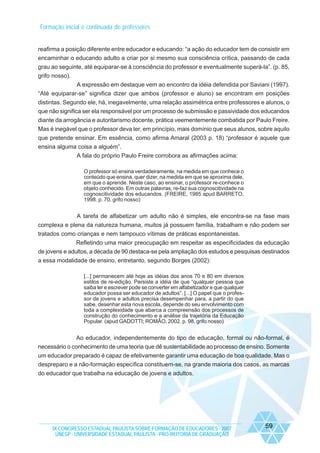 Formação inicial e continuada de professores

reafirma a posição diferente entre educador e educando: “a ação do educador tem de consistir em
encaminhar o educando adulto a criar por si mesmo sua consciência crítica, passando de cada
grau ao seguinte, até equiparar-se à consciência do professor e eventualmente superá-la”. (p. 85,
grifo nosso).
A expressão em destaque vem ao encontro da idéia defendida por Saviani (1997).
“Até equiparar-se” significa dizer que ambos (professor e aluno) se encontram em posições
distintas. Segundo ele, há, inegavelmente, uma relação assimétrica entre professores e alunos, o
que não significa ser ela responsável por um processo de submissão e passividade dos educandos
diante da arrogância e autoritarismo docente, prática veementemente combatida por Paulo Freire.
Mas é inegável que o professor deva ter, em princípio, mais domínio que seus alunos, sobre aquilo
que pretende ensinar. Em essência, como afirma Amaral (2003 p. 18) “professor é aquele que
ensina alguma coisa a alguém”.
A fala do próprio Paulo Freire corrobora as afirmações acima:
O professor só ensina verdadeiramente, na medida em que conhece o
conteúdo que ensina, quer dizer, na medida em que se aproxima dele,
em que o aprende. Neste caso, ao ensinar, o professor re-conhece o
objeto conhecido. Em outras palavras, re-faz sua cognoscitividade na
cognoscitividade dos educandos. (FREIRE, 1985 apud BARRETO,
1998. p. 70, grifo nosso)

A tarefa de alfabetizar um adulto não é simples, ele encontra-se na fase mais
complexa e plena da natureza humana, muitos já possuem família, trabalham e não podem ser
tratados como crianças e nem tampouco vítimas de práticas espontaneistas.
Refletindo uma maior preocupação em respeitar as especificidades da educação
de jovens e adultos, a década de 90 destaca-se pela ampliação dos estudos e pesquisas destinados
a essa modalidade de ensino, entretanto, segundo Borges (2002):
[...] permanecem até hoje as idéias dos anos 70 e 80 em diversos
estilos de re-edição. Persiste a idéia de que “qualquer pessoa que
saiba ler e escrever pode se converter em alfabetizador e que qualquer
educador possa ser educador de adultos”. [...] O papel que o professor de jovens e adultos precisa desempenhar para, a partir do que
sabe, desenhar esta nova escola, depende do seu envolvimento com
toda a complexidade que abarca a compreensão dos processos de
construção do conhecimento e a análise da trajetória da Educação
Popular. (apud GADOTTI; ROMÃO, 2002. p. 98, grifo nosso)

Ao educador, independentemente do tipo de educação, formal ou não-formal, é
necessário o conhecimento de uma teoria que dê sustentabilidade ao processo de ensino. Somente
um educador preparado é capaz de efetivamente garantir uma educação de boa qualidade. Mas o
despreparo e a não-formação específica constituem-se, na grande maioria dos casos, as marcas
do educador que trabalha na educação de jovens e adultos.

IX CONGRESSO ESTADUAL PAULISTA SOBRE FORMAÇÃO DE EDUCADORES - 2007
UNESP - UNIVERSIDADE ESTADUAL PAULISTA - PRO-REITORIA DE GRADUAÇÃO

59

 