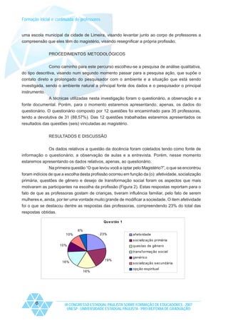 Formação inicial e continuada de professores

uma escola municipal da cidade de Limeira, visando levantar junto ao corpo de professores a
compreensão que eles têm do magistério, visando resegnificar a própria profissão.
PROCEDIMENTOS METODOLÓGICOS
Como caminho para este percurso escolheu-se a pesquisa de análise qualitativa,
do tipo descritiva, visando num segundo momento passar para a pesquisa ação, que supõe o
contato direto e prolongado do pesquisador com o ambiente e a situação que está sendo
investigada, sendo o ambiente natural a principal fonte dos dados e o pesquisador o principal
instrumento.
A técnicas utilizadas nesta investigação foram o questionário, a observação e a
fonte documental. Porém, para o momento estaremos apresentando, apenas, os dados do
questionário. O questionário composto por 12 questões foi encaminhado para 35 professoras,
tendo a devolutiva de 31 (88,57%). Das 12 questões trabalhadas estaremos apresentados os
resultados das questões (seis) vinculadas ao magistério.
RESULTADOS E DISCUSSÃO
Os dados relativos a questão da docência foram coletados tendo como fonte de
informação o questionário, a observação de aulas e a entrevista. Porém, nesse momento
estaremos apresentando os dados relativos, apenas, ao questionário.
Na primeira questão “O que levou você a optar pelo Magistério?”, o que se encontrou
foram indícios de que a escolha desta profissão ocorreu em função da (o): afetividade, socialização
primária, questões de gênero e desejo de transformação social foram os aspectos que mais
motivaram as participantes na escolha da profissão (Figura 2). Estas respostas reportam para o
fato de que as professoras gostam de crianças, tiveram influência familiar, pelo fato de serem
mulheres e, ainda, por ter uma vontade muito grande de modificar a sociedade. O item afetividade
foi o que se destacou dentre as respostas das professoras, compreendendo 23% do total das
respostas obtidas.
Qu e s tão 1
6%
23%

10%

af etiv idade
s oc ializ aç ão primária

10%

ques tao de gênero
trans f ormaç ão s oc ial
19%

16%
16%

6

genéric o
s oc ializ aç ão s ec undária
opç ão es piritual

IX CONGRESSO ESTADUAL PAULISTA SOBRE FORMAÇÃO DE EDUCADORES - 2007
UNESP - UNIVERSIDADE ESTADUAL PAULISTA - PRO-REITORIA DE GRADUAÇÃO

 