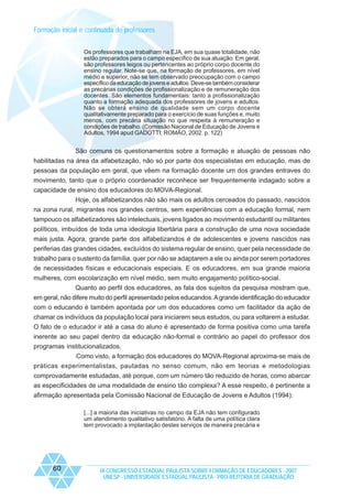 Formação inicial e continuada de professores
Os professores que trabalham na EJA, em sua quase totalidade, não
estão preparados para o campo específico de sua atuação. Em geral,
são professores leigos ou pertencentes ao próprio corpo docente do
ensino regular. Note-se que, na formação de professores, em nível
médio e superior, não se tem observado preocupação com o campo
específico da educação de jovens e adultos. Deve-se também considerar
as precárias condições de profissionalização e de remuneração dos
docentes. São elementos fundamentais: tanto a profissionalização
quanto a formação adequada dos professores de jovens e adultos.
Não se obterá ensino de qualidade sem um corpo docente
qualitativamente preparado para o exercício de suas funções e, muito
menos, com precária situação no que respeita à remuneração e
condições de trabalho. (Comissão Nacional de Educação de Jovens e
Adultos, 1994 apud GADOTTI; ROMÃO, 2002. p. 122)

São comuns os questionamentos sobre a formação e atuação de pessoas não
habilitadas na área da alfabetização, não só por parte dos especialistas em educação, mas de
pessoas da população em geral, que vêem na formação docente um dos grandes entraves do
movimento, tanto que o próprio coordenador reconhece ser frequentemente indagado sobre a
capacidade de ensino dos educadores do MOVA-Regional.
Hoje, os alfabetizandos não são mais os adultos cerceados do passado, nascidos
na zona rural, migrantes nos grandes centros, sem experiências com a educação formal, nem
tampouco os alfabetizadores são intelectuais, jovens ligados ao movimento estudantil ou militantes
políticos, imbuídos de toda uma ideologia libertária para a construção de uma nova sociedade
mais justa. Agora, grande parte dos alfabetizandos é de adolescentes e jovens nascidos nas
periferias das grandes cidades, excluídos do sistema regular de ensino, quer pela necessidade de
trabalho para o sustento da família, quer por não se adaptarem a ele ou ainda por serem portadores
de necessidades físicas e educacionais especiais. E os educadores, em sua grande maioria
mulheres, com escolarização em nível médio, sem muito engajamento político-social.
Quanto ao perfil dos educadores, as fala dos sujeitos da pesquisa mostram que,
em geral, não difere muito do perfil apresentado pelos educandos. A grande identificação do educador
com o educando é também apontada por um dos educadores como um facilitador da ação de
chamar os indivíduos da população local para iniciarem seus estudos, ou para voltarem a estudar.
O fato de o educador ir até a casa do aluno é apresentado de forma positiva como uma tarefa
inerente ao seu papel dentro da educação não-formal e contrário ao papel do professor dos
programas institucionalizados.
Como visto, a formação dos educadores do MOVA-Regional aproxima-se mais de
práticas experimentalistas, pautadas no senso comum, não em teorias e metodologias
comprovadamente estudadas, até porque, com um número tão reduzido de horas, como abarcar
as especificidades de uma modalidade de ensino tão complexa? A esse respeito, é pertinente a
afirmação apresentada pela Comissão Nacional de Educação de Jovens e Adultos (1994):
[...] a maioria das iniciativas no campo da EJA não tem configurado
um atendimento qualitativo satisfatório. A falta de uma política clara
tem provocado a implantação destes serviços de maneira precária e

60

IX CONGRESSO ESTADUAL PAULISTA SOBRE FORMAÇÃO DE EDUCADORES - 2007
UNESP - UNIVERSIDADE ESTADUAL PAULISTA - PRO-REITORIA DE GRADUAÇÃO

 