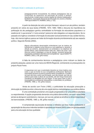 Formação inicial e continuada de professores
pedagogicamente inconsistente. As práticas pedagógicas não se
conformam ao específico da educação de jovens e adultos,
reproduzindo, muitas vezes o ensino regular de maneira inadequada e
facilitadora. (Comissão Nacional de Educação de Jovens e Adultos,
1994 apud GADOTTI; ROMÃO, 2002, p. 123)

A partir da distorção de outro princípio freireano: educar é um ato político, também
presente em vários de seus textos (FREIRE, 1974; 1985; 1996) o discurso da importância da
politização do ato pedagógico ganhou centralidade na formação de educadores populares e a
essência do “o que ensinar” e “como ensinar” parece ter sido relegada a um segundo plano. Se no
passado era ingênuo considerar a formação do educador exclusivamente em seu caráter técnico,
hoje, não menos ingênuo parece ser tratar da formação docente prioritariamente sob seu aspecto
político. Segundo Romão (2002),
Alguns educadores desavisados entenderam que se tratava de
transformar a cátedra numa tribuna ou num palanque e, levando a
atitude ao extremo, abandonaram os conteúdos e os objetivos da
escola básica, para transformarem todo seu “plano de curso” num
discurso sobre a ideologia e a luta de classes, tornando temas tão
importantes verdadeiros biombos da incompetência.” (apud GADOTTI;
ROMÃO, 2002, p. 68, grifo nosso)

A falta de conhecimentos técnicos e pedagógicos como indicam os dados da
presente pesquisa, parece ser uma marca do MOVA-Regional, contrariando os pressupostos do
próprio Paulo Freire:
A segurança com que a autoridade docente se move implica uma
outra, a que se funda na sua competência profissional. Nenhuma
autoridade docente se exerce ausente desta competência. O professor que não leve a sério sua formação, que não estude, que não se
esforce para estar à altura de sua tarefa, não tem força moral para
coordenar as atividades de sua classe. O que quero dizer é que a
incompetência profissional desqualifica a autoridade do professor.
(FREIRE, 1996. p. 103, grifos nossos)

Ainda de acordo com Freire (1985), a politicidade da educação pressupõe a
diminuição da distância entre o discurso de uma opção teórico-metodológica e sua prática efetiva.
É uma contradição proclamar uma opção progressista e ter uma prática autoritária
ou espontaneista. A opção progressista demanda uma prática democrática, em que a autoridade
jamais se alonga em autoritarismo, mas que, por sua vez, jamais se amofina no clima irresponsável
da licenciosidade. (FREIRE, 1985. p. 68, grifos nossos.)
A compreensão equivocada de teorias e métodos que leva muitos professores à
apropriação de discursos indevidos também é apontada por Amaral (2003) como um grande entrave
para uma educação de boa qualidade:

IX CONGRESSO ESTADUAL PAULISTA SOBRE FORMAÇÃO DE EDUCADORES - 2007
UNESP - UNIVERSIDADE ESTADUAL PAULISTA - PRO-REITORIA DE GRADUAÇÃO

61

 