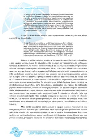 Formação inicial e continuada de professores
A pedagogia de projetos e a proposta de interdisciplinaridade levaram
os professores à falsa concepção de que trabalhar conteúdos é um
mal: não se pode ser conteudista (e a palavra vem carregada de
negatividade). O mito da oposição entre “transmissão de conhecimento”
e “construção de conhecimento” tomou conta do imaginário dos
professores, levando-os ao medo de ensinar (Amaral, 2000). Iludidos
pela falácia de que ninguém ensina nada a ninguém, o professor não
quer (ou não sabe?) mais ensinar. Não se pode negligenciar o
conhecimento disciplinar: não se desenvolvem habilidades intelectuais
no vazio! (AMARAL, 2003. p. 18)

É o próprio Paulo Freire, autor da frase ninguém ensina nada a ninguém, que reforça
a importância do conteúdo:
Se o professor progressista, ao contrário do reacionário, deve esforçarse por ‘desopacisar’ a realidade e ‘desmiopisar’ os alunos, ele não
pode, jamais, deixar de lado o ensino do conteúdo em favor apenas da
politização dos alunos. Do ponto de vista do professor progressista,
nem a compreensão mágica do conteúdo segundo a qual, em si
mesmo, ele é libertador, nem tampouco o descaso por ele como se a
claridade política trabalhasse sozinha. A claridade política é necessária,
indispensável mesmo, mas não é suficiente. (FREIRE, 1985. p. 69)

O aspecto político partidário também se faz presente na escolha dos coordenadores
e das equipes técnicas locais. Os educadores não precisam ser necessariamente professores
formados. Basta terem, no mínimo, o ensino médio. É de sua responsabilidade arregimentar os
alunos e conseguir um local para a implantação do núcleo. O educador recebe uma bolsa-auxílio
paga com recursos de um convênio firmado entre Prefeitura e sociedade civil e mais vale-transporte
(não são todos os programas que oferecem este subsídio) para a reunião pedagógica. Mais do
que a própria formação docente, o principal critério de seleção dos educadores, de acordo com
os documentos analisados, é o compromisso político-social e o engajamento nas atividades da
comunidade em que estão inseridos. Os educadores do MOVA-Regional devem participar de
atividades sociais, devem fazer parte de núcleos de associações e/ou núcleos de mobilização
popular. Preferencialmente, devem ser lideranças populares. Ele deve ter um perfil de militante
social, independente de posição partidária, mas uma pessoa que realmente esteja comprometida
com o crescimento das pessoas, enfim, com o processo. A indicação do educador, feita pela
entidade a qual ele está ligado, não é condição única para que a pessoa já se torne um educador
do MOVA. Os indicados devem passar primeiro por todo o processo de formação inicial, e se
considerados aptos pela equipe técnico-pedagógica voltam para as comunidades para o início do
trabalho.
Mas, sendo os próprios coordenadores e equipes locais os responsáveis pela
seleção das pessoas indicadas pela comunidade, não é possível garantir que afinidades políticopartidárias também não sejam critérios adotados para a escolha dos educadores. Embora os
gestores do movimento afirmem que os membros da coordenação e equipe técnica são, com
poucas exceções, professores habilitados dos programas municipais selecionados pela experiência

62

IX CONGRESSO ESTADUAL PAULISTA SOBRE FORMAÇÃO DE EDUCADORES - 2007
UNESP - UNIVERSIDADE ESTADUAL PAULISTA - PRO-REITORIA DE GRADUAÇÃO

 