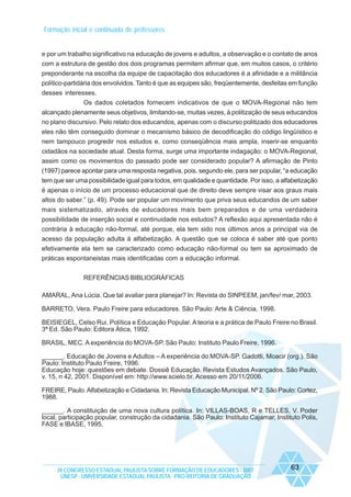 Formação inicial e continuada de professores

e por um trabalho significativo na educação de jovens e adultos, a observação e o contato de anos
com a estrutura de gestão dos dois programas permitem afirmar que, em muitos casos, o critério
preponderante na escolha da equipe de capacitação dos educadores é a afinidade e a militância
político-partidária dos envolvidos. Tanto é que as equipes são, freqüentemente, desfeitas em função
desses interesses.
Os dados coletados fornecem indicativos de que o MOVA-Regional não tem
alcançado plenamente seus objetivos, limitando-se, muitas vezes, à politização de seus educandos
no plano discursivo. Pelo relato dos educandos, apenas com o discurso politizado dos educadores
eles não têm conseguido dominar o mecanismo básico de decodificação do código lingüístico e
nem tampouco progredir nos estudos e, como conseqüência mais ampla, inserir-se enquanto
cidadãos na sociedade atual. Desta forma, surge uma importante indagação: o MOVA-Regional,
assim como os movimentos do passado pode ser considerado popular? A afirmação de Pinto
(1997) parece apontar para uma resposta negativa, pois, segundo ele, para ser popular, “a educação
tem que ser uma possibilidade igual para todos, em qualidade e quantidade. Por isso, a alfabetização
é apenas o início de um processo educacional que de direito deve sempre visar aos graus mais
altos do saber.” (p. 49). Pode ser popular um movimento que priva seus educandos de um saber
mais sistematizado, através de educadores mais bem preparados e de uma verdadeira
possibilidade de inserção social e continuidade nos estudos? A reflexão aqui apresentada não é
contrária à educação não-formal, até porque, ela tem sido nos últimos anos a principal via de
acesso da população adulta à alfabetização. A questão que se coloca é saber até que ponto
efetivamente ela tem se caracterizado como educação não-formal ou tem se aproximado de
práticas espontaneistas mais identificadas com a educação informal.
REFERÊNCIAS BIBLIOGRÁFICAS
AMARAL, Ana Lúcia. Que tal avaliar para planejar? In: Revista do SINPEEM, jan/fev/ mar, 2003.
BARRETO, Vera. Paulo Freire para educadores. São Paulo: Arte & Ciência, 1998.
BEISIEGEL, Celso Rui. Política e Educação Popular. A teoria e a prática de Paulo Freire no Brasil.
3ª Ed. São Paulo: Editora Ática, 1992.
BRASIL, MEC. A experiência do MOVA-SP. São Paulo: Instituto Paulo Freire, 1996.
______. Educação de Jovens e Adultos – A experiência do MOVA-SP. Gadotti, Moacir (org.). São
Paulo: Instituto Paulo Freire, 1996.
Educação hoje: questões em debate. Dossiê Educação. Revista Estudos Avançados. São Paulo,
v. 15, n 42, 2001. Disponível em: http://www.scielo.br. Acesso em 20/11/2006.
FREIRE, Paulo. Alfabetização e Cidadania. In: Revista Educação Municipal. Nº 2. São Paulo: Cortez,
1988.
______. A constituição de uma nova cultura política. In: VILLAS-BOAS, R e TELLES, V. Poder
local, participação popular, construção da cidadania. São Paulo: Instituto Cajamar, Instituto Polis,
FASE e IBASE, 1995.

IX CONGRESSO ESTADUAL PAULISTA SOBRE FORMAÇÃO DE EDUCADORES - 2007
UNESP - UNIVERSIDADE ESTADUAL PAULISTA - PRO-REITORIA DE GRADUAÇÃO

63

 