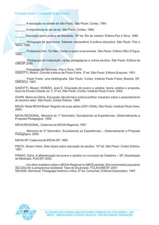 Formação inicial e continuada de professores
______. A educação na cidade de São Paulo. São Paulo: Cortez, 1991.
______. A importância do ato de ler. São Paulo: Cortez, 1985.
______.Educação como prática de liberdade. 19ª ed. Rio de Janeiro: Editora Paz e Terra, 1989.
______. Pedagogia da autonomia. Saberes necessários à prática educativa. São Paulo: Paz e
Terra, 1996.
______. Professora Sim, Tia Não: Cartas a quem ousa ensinar. São Paulo: Editora Olho D’Água,
1993.
______. Pedagogia da indignação: cartas pedagógicas e outros escritos. São Paulo: Editora da
UNESP, 2000.
______. Pedagogia do Oprimido. Paz e Terra, 1974.
GADOTTI, Moacir. Convite à leitura de Paulo Freire. 2ª ed. São Paulo: Editora Scipione, 1991.
______. Paulo Freire: uma biobliografia. São Paulo: Cortez; Instituto Paulo Freire; Brasília, DF:
UNESCO, 1997.
GADOTTI, Moacir; ROMÃO, José E. Educação de jovens e adultos: teoria, prática e proposta.
Guia da Escola Cidadã vol. 5. 2ª ed. São Paulo: Cortez: Instituto Paulo Freire, 2002.
GOHN, Maria da Glória. Educação não-formal e cultura política: impactos sobre o associativismo
do terceiro setor. São Paulo: Cortez Editora, 1999.
MOVA, Rede MOVA Brasil. Registro de suas ações (2001-2004). São Paulo: Instituto Paulo freire,
2005.
MOVA REGIONAL. Memória do 1º Seminário: Socializando as Experiências –Sistematizando a
Proposta Pedagógica, 1999.
MOVA REGIONAL. Cadernos do MOVA-Regional, 1997.
______. Memória do 2º Seminário: Socializando as Experiências – Sistematizando a Proposta
Pedagógica, 2000.
MOVA-SP. Cadernos do MOVA-SP, 1989.
PINTO, Álvaro Vieira. Sete lições sobre educação de adultos. 10ª ed. São Paulo: Cortez Editora,
1997.
PRADO, Edna. A alfabetização de jovens e adultos no município de Diadema – SP. Dissertação
de Mestrado. PUC/SP, 2002.
______. Um olhar avaliativo sobre o MOVA-Regional no ABCD paulista. Dos movimentos populares
dos anos 60 à perspectiva neoliberal. Tese de Doutorado. FCLAr/UNESP, 2007.
SAVIANI, Dermeval. Pedagogia histórico-crítica. 6ª ed. Campinas: Editores Associados, 1997.

64

IX CONGRESSO ESTADUAL PAULISTA SOBRE FORMAÇÃO DE EDUCADORES - 2007
UNESP - UNIVERSIDADE ESTADUAL PAULISTA - PRO-REITORIA DE GRADUAÇÃO

 