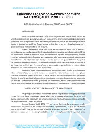 Formação inicial e continuada de professores

A INCORPORAÇÃO DOS SABERES DOCENTES
NA FORMAÇÃO DE PROFESSORES
DIAS, Hildizina Norberto (UP/Maputo); ANDRÉ, Marli (PUC/SP)

INTRODUÇÃO
Os currículos de formação de professores guiaram-se durante muito tempo por
um interesse técnico em que se privilegiava um conhecimento fortemente marcado pelo paradigma
positivista, no qual o professor devia resolver os problemas da prática por meio da aplicação de
teorias e de técnicas científicas. A componente prática dos cursos era relegada para segundo
plano e colocada normalmente no fim do curso.
Não era dada atenção especial a formação de professores para a prática de ensino
concreta e real nas escolas. Apesar de vários autores terem chamado a atenção para a importância
da componente prática da formação inicial dos professores e para a incorporação dos saberes
docentes na formação de professores, a componente prática nunca teve um significado relevante
nessa formação. Isso deriva do facto de alguns autores defenderem que a Prática Pedagógica e
os saberes dos docentes não são a componente mais importante na formação de professores e
de ela apenas contribuir para formar professores conservadores que se limitam a imitar modelos
fornecidos por outros professores mais experientes.
Para além disso, existem autores que argumentam que a função da Universidade
não é profissionalizar, mas somente fornecer aos estudantes instrumentos teóricos e conceptuais
que serão mais tarde aplicados nos seus locais de trabalho. Vários autores defendem que as três
funções de uma Universidade são o ensino, a pesquisa e a extensão não cabendo nela o exercício
da prática e a profissionalização dos graduados. Até ao momento, a maior parte das Universidades
permaneceram arraigadas a um modelo clássico assente num paradigma racionalista cartesiano.
1. SABERES DOCENTES E FORMAÇÃO DE PROFESSORES
Os principais problemas relacionados com a fragilidade da formação prática dos
cursos de formação de professores não se relacionam apenas com fragmentação a que está
sujeito o conhecimento, mas situam-se, fundamentalmente, na dicotomia que existe na formação
de professores entre a teoria e a prática.
De acordo com Tardif (2004:270), os cursos de formação de professores são
normalmente programados de acordo com um modelo “aplicacionista”, no qual os estudantes
têm, numa primeira fase, as disciplinas e só depois é que têm um estágio para “aplicarem” os
conhecimentos adquiridos nas disciplinas teóricas. No modelo aplicacionista há separação entre

IX CONGRESSO ESTADUAL PAULISTA SOBRE FORMAÇÃO DE EDUCADORES - 2007
UNESP - UNIVERSIDADE ESTADUAL PAULISTA - PRO-REITORIA DE GRADUAÇÃO

65

 