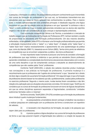 Formação inicial e continuada de professores

a pesquisa, a formação e a prática. Os pesquisadores produzem conhecimento que é transmitido
nos cursos de formação de professores e, por sua vez, os formadores transmitem-nos aos
estudantes para que estes no futuro apliquem tais conhecimentos na prática. Para o mesmo
autor, o modelo aplicacionista tem dois problemas principais: é idealizado segundo uma lógica
disciplinar em que não há relação entre as disciplinas e em que “aprender” é conhecer e não é
“fazer”; o outro problema é que o modelo aplicacionista considera que os alunos são espíritos
virgens e não se tem em consideração as suas crenças e representações anteriores.
Com a evolução constante da Ciência e da Técnica, a sociedade e o mercado de
trabalho exigem que as Instituições de Formação de Professores (IFP) tenham também a tarefa
de proporcionar ao estudante uma formação profissionalizante. Um dos maiores desafios
enfrentados, na actualidade, pelas IFP2 s é fornecer uma formação profissionalizante que permita
a articulação imprescindível entre o “saber” e o “saber fazer”. A relação entre “saber fazer” e
“saber fazer bem” implica necessariamente o aparecimento de uma epistemologia da prática
que, como diz Alarcão (l996:11), baseando-se em Schon (l983), “tenha como ponto de referência
as competências que se encontram subjacentes a prática dos bons profissionais “.
O mais importante neste momento é procurar uma forma de conceber a formação
de professores que seja holística e sistémica e que permita ao estudante (futuro professor)
apreender a totalidade e a complexidade dos fenómenos educacionais relacionados com o ensino
de uma certa disciplina e que tal compreensão conduza o estudante ao desenvolvimento de
competências que são usadas pelos “bons” professores.
Conforme Tardif (2004:240), o estudo dos saberes docentes produz mudanças
nas concepções e nas práticas na formação de professores. A primeira mudança é o
reconhecimento que os professores são “sujeitos de conhecimento” e que “deveriam ter o direito
de dizer algo a respeito da sua própria formação profissional”. Em segundo lugar, é que a formação
de professores deveria basear-se nos saberes que são, quotidianamente, usados pelos professores
no exercício profissional. Segundo o mesmo autor, muitas teorias foram concebidas e não têm
relação e/ou aplicação para as situações educacionais concretas. Em terceiro lugar, Tardif (op cit)
considera que os cursos de formação de professores funcionam em torno de lógicas disciplinares
em que as várias disciplinas aparecem separadas e fragmentadas, constituindo “unidades
autónomas fechadas sobre si mesmas”.
De forma concreta, Tardif (2004: 274-276) considera que a formação de professores
deve introduzir quatro mudanças fundamentais:
1)
os pesquisadores universitários devem começar a trabalhar nas escolas e
a realizar pesquisas em colaboração com os professores de forma a construírem um repertório
de saberes;
2)

é necessário criar dispositivos de formação, de acção e de pesquisa que

sejam úteis para os professores;
3)
é preciso quebrar a lógica disciplinar nos cursos de formação de professores
de forma a que seja possível impedir a fragmentação dos saberes e a criação de equipes de

66

IX CONGRESSO ESTADUAL PAULISTA SOBRE FORMAÇÃO DE EDUCADORES - 2007
UNESP - UNIVERSIDADE ESTADUAL PAULISTA - PRO-REITORIA DE GRADUAÇÃO

 