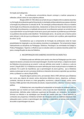 Formação inicial e continuada de professores

formação pluricategoriais;
4)
os professores universitários devem começar a realizar pesquisas e
reflexões críticas sobre as suas próprias práticas.
Borges (2004:33-109) refere-se ao facto de que a relação entre os saberes docentes
e a formação de professores ganha força devido à orientação profissonalizante que passa a dominar
a formação de professores na década de 90. Tal orientação profissionalizante critica os modelos
de formação de professores prevalecentes, destacando os factos de haver distanciamento entre
a formação de professores e a realidade educacional; os professores queixam-se amiúde de que
o que aprenderam na sua formação inicial serviu pouco para resolver os problemas que enfrentam
no quotidiano das escolas onde trabalham. Tal declaração serve, de acordo com a mesma autora
para reforçar o mito de que os professores “aprendem a ensinar com a prática, pela experiência
do ofício” (p 33).
Consideramos que a componente de formação de professores onde há maior
possibilidade de integração e uso dos saberes docentes é a pedagógica. Tal componente integra
habitualmente as disciplinas da Pedagogia, Didáctica, Psicologia e as actividades de Estágio e
Prática Pedagógica. Vejamos a influência que os estudos sobre os saberes docentes podem ter
para a ressignificação da área da Didáctica.
2. INCORPORAÇÃO DOS SABERES DOCENTES NA DIDÁCTICA
A Didáctica pode ser definida como sendo uma área da Pedagogia que tem como
objecto de estudo o processo de ensino/aprendizagem. Durante muito tempo, o objecto de estudo
da Didáctica circunscrevia-se ao ensino1 e ela era definida como sendo “a ciência e a arte do
ensino” (Haydt-2002:13). A Didáctica era assim definida pois havia muita primazia no trabalho do
professor. Foi a partir da importância, que a aprendizagem do aluno ganhou, que a Didáctica
passou a preocupar-se com o processo dinâmico e interactivo de ensinar e aprender que acontece
entre o professor e o aluno (Haydt-2002).
Enquanto alguns autores como, por exemplo, Nérici (1991) afirmam que a Didáctica
tem como seu objecto de estudo certos elementos didácticos (aluno, objectivos, professor,
conteúdo, técnicas de ensino e o meio geográfico, económico, cultural e social); outros, como
Candau (1988) apontam três dimensões de estudo, respectivamente, a técnica, humana e sóciopolítica.
A Didáctica tem uma importância fundamental na formação do professor pois é a
disciplina que vai mostrar ao futuro professor, como é que ele deve transformar os objectivos
educacionais, definidos pelas instâncias superiores da Educação, em conteúdos. Vai também
fornecer os métodos e as estratégias que deverão ser usados para que o aluno aprenda os
conteúdos dos programas. A Didáctica também dá indicações sobre os materiais didácticos mais
adequados para o ensino e aprendizagem das matérias e sistematiza as formas mais correctas
de avaliar a aprendizagem do aluno.

IX CONGRESSO ESTADUAL PAULISTA SOBRE FORMAÇÃO DE EDUCADORES - 2007
UNESP - UNIVERSIDADE ESTADUAL PAULISTA - PRO-REITORIA DE GRADUAÇÃO

67

 
