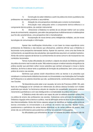 Formação inicial e continuada de professores

1)

Construção do saber didáctico a partir da prática de ensino quotidiana dos

professores nas escolas primárias e secundárias;
2)
Adopção de uma perspectiva orientada para o ensino na diversidade;
3)
Articulação mais adequada entre a componente teórico-reflexiva e a
componente técnico-prática, de carácter instrumental;
4)
Direccionar a Didáctica no sentido de se articular melhor com as outras
áreas de conhecimento, adoptando, para além das perspectivas multidimensional e multidisciplinar
que lhe são características, uma perspectiva inter e transdisciplinar;
5)
Incorporação de novos temas como inteligências múltiplas, uso de novas
tecnologias de comunicação e informação.
Apesar das modificações introduzidas, e com base na nossa experiência como
professoras de Didáctica e das leituras que efectuamos, podemos afirmar que a Didáctica é
leccionada numa perspectiva demasiado teórica. Apesar de usarmos, como uma das fontes de
conhecimento, as experiências dos estudantes, tais experiências assumem um carácter ilustrativo.
Ainda não somos capazes de teorizar os conhecimentos do senso comum e de incorporá-los nos
conteúdos leccionados.
Temos muitas dificuldades de constituir o objecto de estudo da Didáctica partindo
da prática de ensino real na sala de aulas. Não estamos sequer a realizar estudos etnográficos da
prática escolar que permitam colher novos subsídios que venham enriquecer e inovar a teoria
didáctica, de forma a elevar tanto a qualidade de formação de professores, bem como a própria
prática de ensino nas escolas.
Sentimos que parece existir dissonância entre as teorias e os preceitos que
constituem o conhecimento didáctico leccionado na Universidade e nas Instituições de Formação
de Professores e os saberes docentes que são, quotidianamente, construídos pelos professores
nas Escolas.
Tal dissonância pode estar a ser causada, tal como diz Francisco (2006: 39), pelo
facto de a Pedagogia se ter centrado em referenciais da ciência clássica fundada num modelo
positivista que estuda “os fenómenos através de relações de causalidade, priorizando análises
meramente quantitativas e com isso desfigurando a complexidade da prática educativa”.
A Didáctica ainda não está a ser capaz de usar os saberes docentes construídos
na prática de ensino dos professores nas escolas. Colocamos como princípio fundamental da
Didáctica a ligação entre a teoria e a prática, mas tal afirmação ainda se situa no plano discursivo
das intencionalidades. Ainda não fomos capazes sequer de identificar as inadequações entre as
teorias ensinadas na Universidade e as práticas de ensino nas escolas. Muitas vezes,
questionamos a pertinência de certas teorias didácticas ou de certas práticas de ensino, mas
ainda não as confrontamos para podermos confirmar as possíveis inadequações.
As dificuldades que enfrentamos de usar os saberes da prática de ensino são de

IX CONGRESSO ESTADUAL PAULISTA SOBRE FORMAÇÃO DE EDUCADORES - 2007
UNESP - UNIVERSIDADE ESTADUAL PAULISTA - PRO-REITORIA DE GRADUAÇÃO

69

 