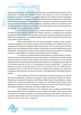 Formação inicial e continuada de professores

natureza epistemológica e metodológica. Como constituir uma epistemologia da prática? Como
organizar os conhecimentos didácticos, a serem leccionados nos cursos de formação de
professores, a partir de teorizações dos saberes didácticos dos professores? Que metodologias
devem ser usadas para investigar os saberes da prática de ensino, apreendendo os significados
reais que lhes são inerentes e compreendendo os contextos em que eles são criados? Como
usar os saberes da prática sem sermos “praticistas”, articulando a teoria com a prática de ensino
de forma a que as duas “andem de mãos dadas”, diminuindo a distância entre o que recomendamos
que seja feito e o que realmente está a ser feito?
A Didáctica que leccionamos continua a adoptar uma perspectiva universal,
homogénea e monocultural, prescrevendo métodos, técnicas e estratégias para situações
homogéneas e ideais. Toda a dimensão técnica é leccionada supondo a existência de uma escola
ideal com turmas pequenas, com condições materiais ideais. Falamos do aluno da Escola Primária
e Secundária de forma abstracta.
Muitas vezes limitamo-nos a leccionar abordagens, modelos, teorias, métodos,
oriundos de situações monoculturais, diferentes da nossa realidade, sem explicar muito bem ao
estudante como deve fazer a aplicação prática dessas teorias. Com isto não queremos, de forma
alguma, dizer que pretendemos deixar de lado o conhecimento universal já sistematizado na área
da Didáctica, mas pretendemos trazer a nossa modesta contribuição para melhorar a qualidade
de ensino e aprendizagem em situações de diversidade cultural e linguística.
Por exemplo, a situação educacional moçambicana no ensino público é complexa.
Existem escolas primárias públicas em que as turmas chegam a ter 80 alunos; em muitas escolas
as crianças ainda se sentam no chão, debaixo das árvores, não possuem livros, nem material
didáctico suficiente. Os perfis linguísticos2 dos alunos são diversos e heterogéneos e os programas
e os manuais escolares não têm em consideração tais perfis diversificados. É urgente que
tenhamos em conta a dimensão cultural do ensino de uma língua. Num país multilinguístico e
multicultural como é o nosso não faz sentido que a Didáctica se mantenha numa perspectiva
homogénea e monocultural e que “fechemos os olhos” à heterogeneidade e diversidade linguísticocultural.
Para estudarmos as formas de incorporação dos saberes docentes nos cursos de
formação de professores, efectuamos um estudo de caso numa Escola Primária em Maputo,
Moçambique. A pesquisa referida (Dias – 2007) visava reflectir sobre a incorporação dos saberes
docentes na formação de professores em contextos de diversidade cultural. Nesta escola
observamos as salas de aula de 5 professores. Usamos como técnicas de recolha de dados a
observação participante, a entrevista, conversas e análise documental.
Os resultados do estudo de caso mostraram que os professores desenvolvem
certos saberes para melhor se adaptarem às suas condições de trabalho. Vimos que para além
dos saberes da formação profissional, dos saberes disciplinares e dos saberes curriculares, os
professores desenvolvem uma série de saberes práticos, derivados da sua experiência que se
situam ao nível do “saber fazer” e “saber ser”.

70

IX CONGRESSO ESTADUAL PAULISTA SOBRE FORMAÇÃO DE EDUCADORES - 2007
UNESP - UNIVERSIDADE ESTADUAL PAULISTA - PRO-REITORIA DE GRADUAÇÃO

 