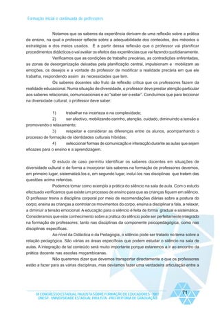 Formação inicial e continuada de professores

Notamos que os saberes da experiência derivam de uma reflexão sobre a prática
de ensino, na qual o professor reflecte sobre a adequabilidade dos conteúdos, dos métodos e
estratégias e dos meios usados. É a partir dessa reflexão que o professor vai planificar
procedimentos didácticos e vai avaliar os efeitos das experiências que vai fazendo quotidianamente.
Verificamos que as condições de trabalho precárias, as contradições enfrentadas,
as zonas de desorganização deixadas pela planificação central, impulsionam e mobilizam as
emoções, os desejos e a vontade do professor de modificar a realidade precária em que ele
trabalha, respondendo assim às necessidades que tem.
Os saberes docentes são fruto da reflexão crítica que os professores fazem da
realidade educacional. Numa situação de diversidade, o professor deve prestar atenção particular
aos saberes relacionais, comunicacionais e ao “saber ser e estar”. Concluímos que para leccionar
na diversidade cultural, o professor deve saber:
1)

trabalhar na incerteza e na complexidade;

2)
ser afectivo, mobilizando carinho, atenção, cuidado, diminuindo a tensão e
promovendo o relaxamento;
3)
respeitar e considerar as diferenças entre os alunos, acompanhando o
processo de formação de identidades culturais híbridas;
4)
seleccionar formas de comunicação e interacção durante as aulas que sejam
eficazes para o ensino e a aprendizagem.
O estudo de caso permitiu identificar os saberes docentes em situações de
diversidade cultural e de forma a incorporar tais saberes na formação de professores devemos,
em primeiro lugar, sistematizá-los e, em segundo lugar, incluí-los nas disciplinas que tratam das
questões acima referidas.
Podemos tomar como exemplo a prática do silêncio na sala de aula. Com o estudo
efectuado verificamos que existe um processo de ensino para que as crianças fiquem em silêncio.
O professor treina a disciplina corporal por meio de recomendações diárias sobre a postura do
corpo; ensina as crianças a controlar os movimentos do corpo, ensina a disciplinar a fala, a relaxar,
a diminuir a tensão emocional. A educação para o silêncio é feita de forma gradual e sistemática.
Consideramos que este conhecimento sobre a prática do silêncio pode ser perfeitamente integrado
na formação de professores, tanto nas disciplinas da componente psicopedagógica, como nas
disciplinas específicas.
Ao nível da Didáctica e da Pedagogia, o silêncio pode ser tratado no tema sobre a
relação pedagógica. São várias as áreas específicas que podem estudar o silêncio na sala de
aulas. A integração de tal conteúdo será muito importante porque estaremos a ir ao encontro da
prática docente nas escolas moçambicanas.
Não queremos dizer que devemos transportar directamente o que os professores
estão a fazer para as várias disciplinas, mas devíamos fazer uma verdadeira articulação entre a

IX CONGRESSO ESTADUAL PAULISTA SOBRE FORMAÇÃO DE EDUCADORES - 2007
UNESP - UNIVERSIDADE ESTADUAL PAULISTA - PRO-REITORIA DE GRADUAÇÃO

71

 