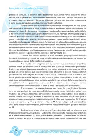 Formação inicial e continuada de professores
prática e a teoria, i.e., já sabemos como decorrem as aulas, então iríamos explorar no âmbito
teórico o que há, por exemplo, sobre o silêncio, a afectividade, o respeito, a formação de identidades,
o processo de aculturação, etc.. Seria mais útil ensinar de forma mais profunda o que realmente
o aluno precisa para poder dar aulas em ambientes diversificados.
Haveria ganhos tanto ao nível teórico, como também ao nível prático. Ao nível teórico,
aprofundaríamos assuntos que neste momento não estão a merecer a devida atenção como, por
exemplo, a interacção silenciosa, a comunicação na aula por formas não-verbais, a afectividade,
o desenvolvimento da criatividade, o tema da complexidade, da incerteza, a formação ao longo da
vida, etc.. Nas várias disciplinas podíamos focalizar melhor os assuntos que são mais importantes
para a prática. Do lado prático também teríamos ganhos porque o aprofundamento teórico traria
resultados positivos para a prática de ensino. Por exemplo, em relação à educação para o silêncio,
existem conhecimentos sistematizados sobre técnicas de relaxamento, mas observamos que os
professores apenas mandam dormir, cantar e brincar. Seria importante levar para a escola outras
técnicas já estudadas ao nível teórico, como o controle da respiração, exercícios sistematizados
para aliviar as tensões, para aumentar a atenção, a concentração, etc..
O estudo dos saberes docentes é muito importante porque podemos identificar
formas de trabalho no quotidiano escolar e transformá-las em conhecimentos que possam ser
incorporados nos cursos de formação de professores.
A conclusão a que chegamos com a pesquisa é que os saberes da experiência
docente podem ser sistematizados e incorporados nos cursos de formação de professores.
Partindo dos saberes docentes pode-se efectuar uma melhor articulação entre a teoria e a prática,
porque saberemos como é que os professores estão a trabalhar e o que é necessário tomar,
prioritariamente, como objecto de estudo ao nível teórico. Estaremos assim a contribuir para
formar professores melhor preparados para a prática, pois a observação da prática não será
vazia e não se discutirá apenas o que vemos no quotidiano, mas teremos de fazer um movimento
necessário de verificar o que existe ao nível teórico de forma a compreender e enriquecer a prática
observada com os conhecimentos que já foram e estão a ser construídos teoricamente.
A incorporação dos saberes docentes nos cursos de formação de professores,
deve ser acompanhado de mudanças na Didáctica em acção nestas instituições. Muitas vezes
mudamos os currículos, retiramos e acrescentamos disciplinas, mas mudamos muito pouco as
nossas práticas de formação. Falamos e escrevemos sobre mudanças educacionais para as
escolas primárias e secundárias, mas esquecemo-nos de olhar para nós próprios. Continuamos
a ter a mesma prática repetitiva que tínhamos há anos. Mudamos muito pouco. E a consequência
disso é que os nossos estudantes irão, provavelmente, reproduzir os modelos que estão a receber
na IFP.
Continuaremos a falar sobre novos enfoques didácticos, sobre a criação de uma
Didáctica Interdisciplinar, uma Didáctica Fundamental, Multicultural, etc. mas nada disto terá efeitos
se as modificações não forem por nós operadas. Podemos introduzir conteúdos novos na Didáctica
sobre o respeito ao outro, a consideração das diferenças e sobre estratégias teóricas para

72

IX CONGRESSO ESTADUAL PAULISTA SOBRE FORMAÇÃO DE EDUCADORES - 2007
UNESP - UNIVERSIDADE ESTADUAL PAULISTA - PRO-REITORIA DE GRADUAÇÃO

 