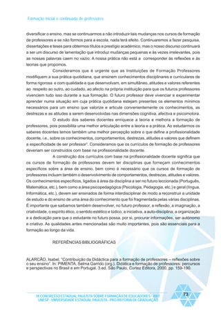 Formação inicial e continuada de professores

diversificar o ensino, mas se continuarmos a não introduzir tais mudanças nos cursos de formação
de professores e se não formos para a escola, nada terá efeito. Continuaremos a fazer pesquisa,
dissertações e teses para obtermos títulos e prestígio académico, mas o nosso discurso continuará
a ser um discurso de lamentação que introduz mudanças pequenas e às vezes irrelevantes, pois
as nossas palavras caem no vazio. A nossa prática não está a corresponder às reflexões e às
teorias que propomos.
Consideramos que é urgente que as Instituições de Formação Professores
modifiquem a sua prática quotidiana, que ensinem conhecimentos disciplinares e curriculares de
forma rigorosa e com qualidade e que desenvolvam, em simultâneo, atitudes e valores referentes
ao respeito ao outro, ao cuidado, ao afecto na própria instituição para que os futuros professores
vivenciem tudo isso durante a sua formação. O futuro professor deve vivenciar e experimentar
aprender numa situação em cuja prática quotidiana estejam presentes os elementos mínimos
necessários para um ensino que valorize e articule convenientemente os conhecimentos, as
destrezas e as atitudes a serem desenvolvidas nas dimensões cognitiva, afectiva e psicomotora.
O estudo dos saberes docentes enriquece a teoria e melhora a formação de
professores, pois possibilita uma melhor articulação entre a teoria e a prática. Ao estudarmos os
saberes docentes temos também uma melhor percepção sobre o que define a profissionalidade
docente, i.e., sobre os conhecimentos, comportamentos, destrezas, atitudes e valores que definem
a especificidade de ser professor3. Consideramos que os currículos de formação de professores
deveriam ser construídos com base na profissionalidade docente.
A construção dos currículos com base na profissionalidade docente significa que
os cursos de formação de professores devem ter disciplinas que forneçam conhecimentos
específicos sobre a área de ensino, bem como é necessário que os cursos de formação de
professores incluam também o desenvolvimento de comportamentos, destrezas, atitudes e valores.
Os conhecimentos específicos, ligados à área da disciplina a ser no futuro leccionada (Português,
Matemática, etc.), bem como a área psicopedagógica (Psicologia, Pedagogia, etc.) e geral (língua,
Informática, etc.), devem ser ensinados de forma interdisciplinar de modo a reconstruir a unidade
de estudo e do ensino de uma área do conhecimento que foi fragmentada pelas várias disciplinas.
É importante que saibamos também desenvolver, no futuro professor, a reflexão, a imaginação, a
criatividade, o espírito ético, o sentido estético e lúdico, a iniciativa, a auto-disciplina, a organização
e a dedicação para que o estudante no futuro possa, por si, procurar informações, ser autónomo
e criativo. As qualidades antes mencionadas são muito importantes, pois são essenciais para a
formação ao longo da vida.
REFERÊNCIAS BIBLIOGRÁFICAS

ALARCÃO, Isabel. “Contribuição da Didáctica para a formação de professores – reflexões sobre
o seu ensino”. In: PIMENTA, Selma Garrido (org.). Didática e formação de professores: percursos
e perspectivas no Brasil e em Portugal. 3.ed. São Paulo, Cortez Editora, 2000, pp. 159-190.

IX CONGRESSO ESTADUAL PAULISTA SOBRE FORMAÇÃO DE EDUCADORES - 2007
UNESP - UNIVERSIDADE ESTADUAL PAULISTA - PRO-REITORIA DE GRADUAÇÃO

73

 