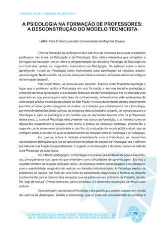 Formação inicial e continuada de professores

A PSICOLOGIA NA FORMAÇÃO DE PROFESSORES:
A DESCONSTRUÇÃO DO MODELO TECNICISTA
LARA, Aline Frollini Lunardelli (Universidade de Mogi das Cruzes)

O tema formação de professores tem sido foco de inúmeras pesquisas e trabalhos
publicados nas áreas da Educação e da Psicologia. Dos vários elementos que compõem a
formação do educador, um se refere à obrigatoriedade da disciplina Psicologia da Educação no
currículo dos cursos de magistério, licenciatura ou Pedagogia. Os estudos sobre o tema,
geralmente, tratam da Psicologia como instrumento para aperfeiçoar as relações ensinoaprendizagem. Neste sentido, há poucas pesquisas sobre a maneira como esta ciência se configura
na formação docente1.
Em função disso, na pesquisa aqui descrita2, tivemos como finalidade investigar o
lugar que o professor atribui à Psicologia em sua formação e em seu trabalho pedagógico,
compreendendo a apropriação e a avaliação feitas por ele da Psicologia que lhe foi ensinada e as
expectativas que possuía para esta área do conhecimento, entrevistando sete professores de
uma escola pública municipal da cidade de São Paulo. A leitura do conteúdo destes depoimentos
permitiu constituir quatro categorias de análise: a) a relação que estabelecem com a Psicologia,
por meio de definições desta ciência, da presença dela no trabalho docente, de demandas para a
Psicologia e para os psicólogos e do contato que os depoentes tiveram com os profissionais
dessa área; b) como a Psicologia está presente nos cursos de formação; c) a maneira como os
depoentes estabelecem a relação entre teoria e prática no processo formativo, priorizando a
segunda como instrumento da primeira e, por fim, d) a situação da escola pública atual, que se
configura como o cenário no qual se desenvolvem as relações entre a Psicologia e a Pedagogia.
No que se refere à relação estabelecida com a Psicologia, os depoentes
apresentaram definições que ora se aproximam do objeto de estudo da Psicologia, ora a definem
por meio de sua função ou aplicabilidade. Em geral, a conceituação é do senso comum e trata de
uma Psicologia de auto-ajuda.
No trabalho pedagógico, a Psicologia é evocada para embasar as ações do professor, principalmente nos casos do que entendem como dificuldades de aprendizagem. Ela traz o
suposto controle da relação professor-aluno, do processo ensino-aprendizagem e da disciplina,
com a possibilidade imaginária de realizar um trabalho individualizado. A Psicologia explica os
problemas da escola, por meio de uma linha de pensamento diagnóstica e fornece ao docente
conhecimento para o domínio das situações que se põem em seu cotidiano de trabalho, dandolhe “jogo de cintura”. O mais relevante, para o professor, é a dimensão psicológica da relação com
o aluno.
Quando fazem demandas à Psicologia e aos psicólogos, pedem socorro, em virtude
da vivência de desamparo, solidão e sobrecarga, que só pode ser compreendida se remetida à

IX CONGRESSO ESTADUAL PAULISTA SOBRE FORMAÇÃO DE EDUCADORES - 2007
UNESP - UNIVERSIDADE ESTADUAL PAULISTA - PRO-REITORIA DE GRADUAÇÃO

75

 