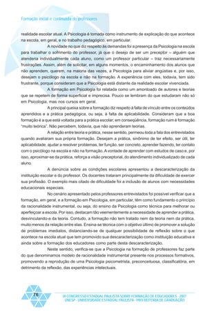 Formação inicial e continuada de professores

realidade escolar atual. A Psicologia é tomada como instrumento de explicação do que acontece
na escola, em geral, e no trabalho pedagógico, em particular.
A novidade no que diz respeito às demandas foi a presença da Psicologia na escola
para trabalhar o sofrimento do professor, já que o desejo de ser um preceptor – alguém que
atenderia individualmente cada aluno, como um professor particular – traz necessariamente
frustrações. Assim, além de solicitar, em alguns momentos, o encaminhamento dos alunos que
não aprendem, querem, na maioria das vezes, a Psicologia para aliviar angústias e, por isso,
desejam o psicólogo na escola e não na formação. A experiência com eles, todavia, tem sido
frustrante, porque consideram que a Psicologia está distante da realidade escolar vivenciada.
A formação em Psicologia foi relatada como um amontoado de autores e teorias
que se repetem de forma superficial e imprecisa. Pouco se lembram do que estudaram não só
em Psicologia, mas nos cursos em geral.
A principal queixa sobre a formação diz respeito à falta de vínculo entre os conteúdos
aprendidos e a prática pedagógica, ou seja, à falta de aplicabilidade. Consideram que a boa
formação é a que está voltada para a prática escolar; em conseqüência, formação ruim é formação
“muito teórica”. Não percebem, todavia, que não aprenderam teorias.
A relação entre teoria e prática, nesse sentido, permeou toda a fala dos entrevistados
quando avaliaram sua própria formação. Desejam a prática, sinônimo de ter efeito, ser útil, ter
aplicabilidade, ajudar a resolver problemas, ter função, ser concreto, aprender fazendo, ter contato
com o psicólogo na escola e não na formação. A vontade de aprender com estudos de caso e, por
isso, aproximar-se da prática, reforça a visão preceptorial, do atendimento individualizado de cada
aluno.
A denúncia sobre as condições escolares apresentou a descaracterização da
instituição escolar e do professor. Os docentes trataram principalmente da dificuldade de exercer
sua profissão. O exemplo mais citado de dificuldade foi a inclusão de alunos com necessidades
educacionais especiais.
No cenário apresentado pelos professores entrevistados foi possível verificar que a
formação, em geral, e a formação em Psicologia, em particular, têm como fundamento o princípio
da racionalidade instrumental, ou seja, do ensino da Psicologia como técnica para melhorar ou
aperfeiçoar a escola. Por isso, destacam tão veementemente a necessidade de aprender a prática,
desvinculando-a da teoria. Contudo, a formação não tem tratado nem da teoria nem da prática,
muito menos da relação entre elas. Ensina-se técnica com o objetivo último de promover a solução
de problemas imediatos, distanciando-se de qualquer possibilidade de reflexão sobre o que
acontece na escola atual que tem promovido sua descaracterização como instituição educativa e
ainda sobre a formação dos educadores como parte desta descaracterização.
Neste sentido, verifica-se que a Psicologia na formação de professores faz parte
do que denominamos modelo de racionalidade instrumental presente nos processos formativos,
promovendo a reprodução de uma Psicologia psicometrista, preconceituosa, classificatória, em
detrimento da reflexão, das experiências intelectuais.

76

IX CONGRESSO ESTADUAL PAULISTA SOBRE FORMAÇÃO DE EDUCADORES - 2007
UNESP - UNIVERSIDADE ESTADUAL PAULISTA - PRO-REITORIA DE GRADUAÇÃO

 