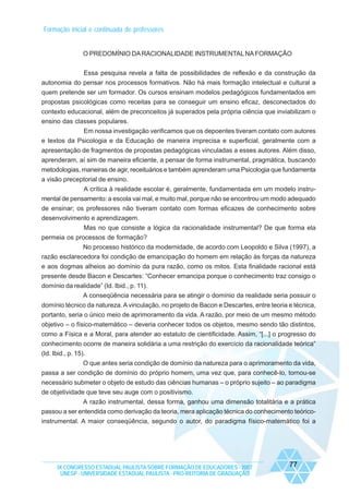 Formação inicial e continuada de professores

O PREDOMÍNIO DA RACIONALIDADE INSTRUMENTAL NA FORMAÇÃO
Essa pesquisa revela a falta de possibilidades de reflexão e da construção da
autonomia do pensar nos processos formativos. Não há mais formação intelectual e cultural a
quem pretende ser um formador. Os cursos ensinam modelos pedagógicos fundamentados em
propostas psicológicas como receitas para se conseguir um ensino eficaz, desconectados do
contexto educacional, além de preconceitos já superados pela própria ciência que inviabilizam o
ensino das classes populares.
Em nossa investigação verificamos que os depoentes tiveram contato com autores
e textos da Psicologia e da Educação de maneira imprecisa e superficial, geralmente com a
apresentação de fragmentos de propostas pedagógicas vinculadas a esses autores. Além disso,
aprenderam, aí sim de maneira eficiente, a pensar de forma instrumental, pragmática, buscando
metodologias, maneiras de agir, receituários e também aprenderam uma Psicologia que fundamenta
a visão preceptorial de ensino.
A crítica à realidade escolar é, geralmente, fundamentada em um modelo instrumental de pensamento: a escola vai mal, e muito mal, porque não se encontrou um modo adequado
de ensinar; os professores não tiveram contato com formas eficazes de conhecimento sobre
desenvolvimento e aprendizagem.
Mas no que consiste a lógica da racionalidade instrumental? De que forma ela
permeia os processos de formação?
No processo histórico da modernidade, de acordo com Leopoldo e Silva (1997), a
razão esclarecedora foi condição de emancipação do homem em relação às forças da natureza
e aos dogmas alheios ao domínio da pura razão, como os mitos. Esta finalidade racional está
presente desde Bacon e Descartes: “Conhecer emancipa porque o conhecimento traz consigo o
domínio da realidade” (Id. Ibid., p. 11).
A conseqüência necessária para se atingir o domínio da realidade seria possuir o
domínio técnico da natureza. A vinculação, no projeto de Bacon e Descartes, entre teoria e técnica,
portanto, seria o único meio de aprimoramento da vida. A razão, por meio de um mesmo método
objetivo – o físico-matemático – deveria conhecer todos os objetos, mesmo sendo tão distintos,
como a Física e a Moral, para atender ao estatuto de cientificidade. Assim, “[...] o progresso do
conhecimento ocorre de maneira solidária a uma restrição do exercício da racionalidade teórica”
(Id. Ibid., p. 15).
O que antes seria condição de domínio da natureza para o aprimoramento da vida,
passa a ser condição de domínio do próprio homem, uma vez que, para conhecê-lo, tornou-se
necessário submeter o objeto de estudo das ciências humanas – o próprio sujeito – ao paradigma
de objetividade que teve seu auge com o positivismo.
A razão instrumental, dessa forma, ganhou uma dimensão totalitária e a prática
passou a ser entendida como derivação da teoria, mera aplicação técnica do conhecimento teóricoinstrumental. A maior conseqüência, segundo o autor, do paradigma físico-matemático foi a

IX CONGRESSO ESTADUAL PAULISTA SOBRE FORMAÇÃO DE EDUCADORES - 2007
UNESP - UNIVERSIDADE ESTADUAL PAULISTA - PRO-REITORIA DE GRADUAÇÃO

77

 