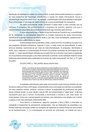 Formação inicial e continuada de professores

dissolução da realidade em objeto do conhecimento. A razão instrumental abandonou o sujeito e,
no caso específico da Psicologia, transformou o sujeito em objeto manipulável, trouxe a
representação da pessoa como coisa. Há, portanto, a identificação entre racionalidade e reificação.
Para a Psicologia, a reificação do sujeito tornou-se a única possibilidade de conhecê-lo.
Na razão instrumental, então, conhecer é saber fazer; é para controlar que se
conhece. O progresso do conhecimento é o progresso do domínio, fazendo com que a
intencionalidade pragmática da consciência intelectual seja conhecer para dominar.
O autor argumenta que a Teoria Crítica da Escola de Frankfurt traz a possibilidade
de se considerar as contradições presentes no modelo tradicional da razão instrumental,
identificando o caráter histórico da própria razão e, por isso, suas contradições, questionando a
homogeneidade e uniformidade do objeto.
A racionalidade técnica identifica, então, meios com fins. A confiança na razão e no
seu progresso ilimitado enfraquece, segundo o autor, a visão crítica da racionalidade. A razão
torna-se absoluta, exprimindo-se por meio da instrumentalização. O progresso, identificado à
razão, traz o regresso e a subordinação do homem às próprias condições de dominação por ele
criadas: “[...] esta representação reificada que o sujeito tem de si mesmo é que opera a regressão
de uma pretensa emancipação a uma total submissão e controle, numa realidade histórico-social
totalmente administrada pelos parâmetros funcionais da razão instrumental” (Id. Ibid., p. 21, grifo
do autor).
Crochik (1990, p. 154) partilha dessa mesma tese:
Assim, o processo de desenvolvimento social se legitima em si mesmo,
é um fim em si próprio representado pela administração racional, uma
administração tão racional, que a leva à irracionalidade, por esquecer
que ela é meio para a felicidade humana. Mas, por levar o seu controle
da natureza a um controle extremo sobre o homem, impede a
individualização deste. O sistema da razão formal, de servo se
transforma em senhor, o animal racional apartado de sua especificidade,
se aliena de si mesmo ao não se diferenciar neste formalismo.

A realidade administrada pela razão instrumental invade diversos âmbitos da vida
humana e neles se incluiu a formação, compreendida como a formação do indivíduo na sociedade,
em seus aspectos sociais, políticos, culturais e éticos. A preparação de professores faz parte
desse contexto amplo, no qual, desde o século XIX, tem predominado o “saber fazer”. A técnica
necessária para que o homem conhecesse e dominasse o mundo e, por meio disso, se
emancipasse, tornou-se o aprisionamento do homem, pois abandonou sua relação com a teoria
e passou a ser mera aplicação instrumental dela.
Para Adorno e Horkheimer, segundo Leopoldo e Silva (1997), a liberdade na
sociedade é inseparável do pensamento esclarecedor, mas as instituições da sociedade e as
formas históricas concretas contêm as condições de regressão ao mesmo tempo em que contêm
as de esclarecimento: “[...] a emancipação se converte em submissão, na medida em que o

78

IX CONGRESSO ESTADUAL PAULISTA SOBRE FORMAÇÃO DE EDUCADORES - 2007
UNESP - UNIVERSIDADE ESTADUAL PAULISTA - PRO-REITORIA DE GRADUAÇÃO

 