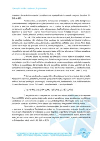 Formação inicial e continuada de professores

progresso da razão instrumental coincide com a regressão do humano à categoria de coisa” (Id.
Ibid., p. 23).
Neste sentido, ao analisar a formação de professores, como parte da regressão
do esclarecimento, compreende-se o predomínio da razão instrumental que vem para habilitar os
docentes a executar modelos pedagógicos com o objetivo de atingir a eficácia do ensino. O
pensamento, a reflexão, a própria razão são apartados das finalidades educacionais. A formação
destina-se a saber fazer – agir de maneira adequada, buscar métodos eficazes – ao invés de
fazer saber – refletir, elaborar, produzir, construir conhecimentos e o próprio pensamento.
Crochik (1990) enfatiza que o tecnicismo leva a uma posição anti-teórica e à busca
de soluções imediatas, não refletidas. Esta ideologia da racionalidade tecnológica fortalece o
pensamento e o comportamento padronizados, cujo critério é a eficácia sobre o meio. Além disso,
coloca-se no lugar de questões políticas e, nesta perspectiva, “[...] não se trata de modificar a
sociedade, mas de aperfeiçoá-la, e, como a técnica traz, da Filosofia Positivista, a imagem da
neutralidade, as contradições sociais são suspensas e a técnica adentra no cotidiano através de
um processo de racionalização crescente” (Id. Ibid., p. 153).
O mesmo ocorre no processo de formação: não se trata de questionar, refletir,
transformar a formação, mas de aperfeiçoá-la. Para isso, organizam-se cursos de aperfeiçoamento
e reciclagem que têm como finalidade a introdução de novas metodologias no trabalho docente.
Perde-se a possibilidade da formação de uma consciência política; em seu lugar tem-se “[...] a
consciência tecnológica, uma consciência que reduz a si mesmo e aos outros, a objetos técnicos.
Não precisamos dizer que é o grau mais avançado da reificação” (CROCHIK, 1990, p. 153).
A técnica não é neutra, mas também não está inerentemente vinculada à dominação.
As relações históricas, entretanto, mostram que quanto mais há progresso, com o desenvolvimento
técnico, mais se aperfeiçoa a dominação. O avanço técnico, neste sentido, que poderia libertar o
homem de diversas formas de trabalho massificadoras, o tem aprisionado.
O RETORNO À TEORIA COMO RESGATE DA REFLEXÃO
O resgate da autonomia pode ser possível pelo retorno à teoria; para tanto, segundo
Adorno (1995), a teoria precisa desprender-se do pragmatismo, o que significa que o critério de
validade de um conhecimento não pode ser sua utilidade prática. A formação, como auto-reflexão
crítica que conduz à autonomia, deve passar pela análise da relação entre teoria e prática.
Para o autor, a característica de nossa época é a aversão à teoria – seu atrofiamento
– que gera a conseqüente fragilidade da práxis: os homens passam a desejar transformar o
mundo sem interpretá-lo. O verdadeiro conceito de práxis se perde na formação do indivíduo com
a destruição da teoria pelo primado da razão prática: “[...] Práxis sem teoria, abaixo do nível mais
avançado do conhecimento, tem que fracassar e, segundo seu conceito, a práxis deveria realizálo. Falsa práxis não é práxis” (Id. Ibid., p. 211).

IX CONGRESSO ESTADUAL PAULISTA SOBRE FORMAÇÃO DE EDUCADORES - 2007
UNESP - UNIVERSIDADE ESTADUAL PAULISTA - PRO-REITORIA DE GRADUAÇÃO

79

 