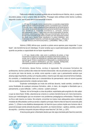 Formação inicial e continuada de professores

Falta auto-reflexão na práxis quando ela se transforma em fetiche, isto é, o espírito
da práxis passa a ser a própria falta de espírito. Propagar esta antítese entre teoria e prática,
segundo o autor, serve para denunciar/renunciar à teoria:
[...] O espírito burguês reúne a autonomia e a aversão pragmatista
pela teoria tão antinomicamente quanto a sociedade que o sustenta.
O mundo, que a razão subjetiva tendencialmente só se limita ainda a
reconstruir, na verdade deve ser continuamente transformado conforme
sua tendência à expansão econômica e, contudo, sempre
permanecendo o que é. O que mexe com isso é amputado do pensar:
sobretudo, a teoria que quer algo mais que reconstrução. Dever-se-ia
formar uma consciência de teoria e práxis que não separasse ambas
de modo que a teoria fosse impotente e a práxis arbitrária, nem
destruísse a teoria mediante o primado da razão prática [...] Pensar é
um agir, teoria é uma forma de práxis [...] (ADORNO, 1995, p. 204).

Adorno (1995) afirma que, quando a práxis serve apenas para responder “o que
fazer”, ela transforma-se em ideologia. O autor analisa que a supervalorização da prática ocorre
quando se perdeu a capacidade de se fazer experiências3:
[...] O que, desde então, vale como o problema da práxis, e hoje
novamente se agrava na questão da relação entre teoria e práxis, coincide com a perda de experiência causada pela racionalidade do
sempre-igual. Onde a experiência é bloqueada ou simplesmente já
não existe, a práxis é danificada e, por isso, ansiada, desfigurada,
desesperadamente supervalorizada (Id. Ibid., p. 203-204).

O ativismo, dessa forma, conduz à regressão. No processo formativo de
professores, teoria e prática são vistas de maneira dissociada: não se percebe que a ação prática
só ocorre por meio da teoria, ou ainda, como aponta o autor, que o pensamento sempre que
alcança algo importante, produz um impulso prático, mesmo que não seja visível de forma imediata.
Ao contrário, a mediaticidade deve ser a característica do pensamento: este só ocorre quando
não se aceita passivamente o desde sempre dado.
Explicitar contradições ao invés de omiti-las deveria, neste sentido, constituir-se
como finalidade de qualquer processo formativo, além, é claro, de resgatar a liberdade que o
pensamento, a auto-reflexão – enfim, a teoria – podem produzir.
Todavia, há na formação a crise da prática, explicitada pela angústia do não saber
o que se deve fazer. Então, abandona-se a teoria e a práxis transforma-se em mero tecnicismo,
busca por metodologias que se encaixem nos problemas pedagógicos enfrentados. Perdem-se
os fins e até mesmo os meios. No entanto, encontrar os meios mais adequados para a solução
imediata de dificuldades continua sendo o objetivo principal. Adorno fala do fascínio exercido pela
práxis: “[...] Esta é uma dialética desesperada: do fascínio que a práxis impõe aos homens não é
possível escapar senão através da práxis, ela porém, ao mesmo tempo – apática, estreita, carente
de espírito – contribui enquanto tal para reforçar esse fascínio” (Id. Ibid., p. 207).
A teoria pode gerar a liberdade desde que não seja orientada pelo fascínio exercido

80

IX CONGRESSO ESTADUAL PAULISTA SOBRE FORMAÇÃO DE EDUCADORES - 2007
UNESP - UNIVERSIDADE ESTADUAL PAULISTA - PRO-REITORIA DE GRADUAÇÃO

 