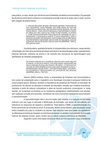 Formação inicial e continuada de professores

pela prática, ou seja, desde que não tenha como finalidade resultados encomendados. A superação
da dicotomia entre teoria e práxis e a conseqüente aversão à teoria só pode, para o autor, ocorrer
pelo resgate da própria teoria:
[...] Os que não param de gritar: Demasiado abstrato!, empenham-se
num concretismo, numa imediatez, que estão abaixo do nível dos
meios teóricos disponíveis. Isso favorece a práxis aparente. Os mais
finórios dizem [...] que a teoria é repressiva; e qual atividade no interior
do ‘status quo’ não o seria a seu modo? O agir imediato, no entanto
[...] está incomparavelmente mais próximo da repressão do que o
pensamento, o qual ajuda a respirar. O ponto arquimédico: como é
possível uma práxis não-repressiva, como navegar entre as alternativas
espontaneidade e organização; isso só pode ser descoberto, se é que
é possível, através da teoria e não por outra via (ADORNO, 1995, p.
223, grifo do autor).

A própria prática, apartada da teoria, é compreendida como técnica e, nesse sentido,
a Psicologia, por meio de suas teorias de desenvolvimento e de aprendizagem pode, supostamente,
oferecer técnicas, métodos de ensino e de controle dos processos de aprendizagem para
aperfeiçoar as relações pedagógicas:
Os homens inclinam-se a considerar a técnica como sendo algo em
si mesma, um fim em si mesmo, uma força própria, esquecendo que
ela é a extensão do braço dos homens. Os meios – e a técnica é um
conceito de meios dirigidos à autoconservação da espécie humana –
são fetichizados, porque os fins – uma vida humana digna – encontramse encobertos e desconectados da consciência das pessoas
(ADORNO, 2003, p. 132-133).

Adorno (2003) enfatiza, ainda, a necessidade de fortalecer nas Universidades e
nos cursos de preparação para o magistério uma Sociologia vinculada à pesquisa histórica de
nossa própria época. Destaca, também a importância da presença da Filosofia na formação de
professores. Ao discutir as decisões a respeito da educação, ressalta que modelos autoritários,
impostos a partir do exterior contradizem a idéia de homem autônomo, emancipado, e, neste
sentido, as mudanças curriculares ou os modismos pedagógicos implementados nas escolas,
sem qualquer consulta aos docentes, constituem-se como momentos repressivos que produzem
a pseudoformação.
A pseudoformação não é uma formação pela metade; é a negação da formação
cultural e em seu lugar é colocada a falsificação da formação, que exclui da consciência dos
indivíduos os resquícios de espanto e resistência. Para Adorno (1996), a pseudoformação é a
forma dominante da consciência atual. É produzida, dentre outros fatores, pela separação social
entre o trabalho do corpo e o trabalho do espírito. Nas relações mais avançadas do capitalismo,
as diferenças econômicas impedem os indivíduos de pensar no sentido e na finalidade da formação
cultural. As relações sociais, assim, evitam que a cultura cumpra a promessa de liberdade.
Segundo o autor, a formação deveria se referir ao indivíduo livre e à sua consciência,

IX CONGRESSO ESTADUAL PAULISTA SOBRE FORMAÇÃO DE EDUCADORES - 2007
UNESP - UNIVERSIDADE ESTADUAL PAULISTA - PRO-REITORIA DE GRADUAÇÃO

81

 