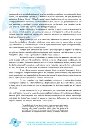 Formação inicial e continuada de professores

pressupondo uma sociedade autônoma, uma humanidade sem status e sem exploração. Neste
sentido, nas sociedades capitalistas, a formação cultural é convertida em pseudoformação
socializada. Todavia, Adorno (1996) afirma que a auto-reflexão crítica sobre a pseudocultura é a
única possibilidade de manter viva a cultura em nossos dias, uma vez que, por se desenvolver em
uma sociedade contraditória, a cultura tem duplo caráter: de formação e de pseudoformação.
Esta fortalece a ideologia e promove uma formação regressiva.
A pseudoformação – o pseudo-saber – invade e destrói a possibilidade de realizar
experiências formativas como um processo progressivo, emancipador e contínuo. Em seu lugar
promove vivências: aceleradas, fragmentadas, nas quais a imediaticidade deforma a capacidade
de pensar, entender e sentir.
A pseudoformação não é um passo para a formação: ao contrário, é seu principal
inimigo. Na condição de não-saber, o indivíduo busca saber; mas no pseudo-saber, a pessoa
julga-se sabedora. A pseudoformação, assim, é o pseudo-entendido, o pseudo-experimentado,
que possui status de entendido e experimentado.
Também com a finalidade de discutir a preparação para o magistério e criticar o
tecnicismo presente nos modelos formativos atuais e, assim, resgatar os processos de formação,
Patto (2004) reflete sobre o lugar das humanidades neste processo.
A autora afirma que as dificuldades da escola pública não podem ser compreendidas
como de cada professor individualmente, maneira como são interpretados os obstáculos da
educação e que está na base da constituição dos cursos de reciclagem e aperfeiçoamento, além
dos de licenciatura e Pedagogia. A escola pública é uma instituição e, portanto, tem caráter social.
Por isso, o que deve ser visado não é ao professor individualmente, mas sim à escola.
O que não se percebe, segundo a autora, é que o chamado “despreparo” do professor só se agrava com propostas milagrosas dos cursos de aperfeiçoamento porque continuam
sendo apoiados em teorias psicológicas de desenvolvimento e de aprendizagem que entendem a
relação professor-aluno abstraída do contexto educacional.
Por isso, resgata o lugar das humanidades no processo formativo, defendendo a
presença da Filosofia e da História na formação de professores, para desenvolver tanto a atitude
filosófica diante da realidade escolar, quanto para compreender a gênese histórica dos fenômenos
educativos.
No que se refere à Psicologia na formação dos professores, a autora aponta que
ela é ilusória como instrumento para entender as relações entre desenvolvimento e a aprendizagem
a fim de que o professor possa ter o domínio absoluto desses processos. O que a Psicologia
pode trazer é a “leitura” ou a “escuta” do que surge nos grupos de formação e o trabalho com a
angústia presente nas relações educativas. Conclui que a:
Formação é mais do que domínio de conhecimentos em determinado
campo disciplinar e aprendizagem de técnicas de ensino ou de
pesquisa. Sem negar a relevância deles, insisto que formação é
sobretudo exercício permanente de presença ativa no mundo, pensada
da perspectiva do compromisso ético. Penso que uma nova concepção

82

IX CONGRESSO ESTADUAL PAULISTA SOBRE FORMAÇÃO DE EDUCADORES - 2007
UNESP - UNIVERSIDADE ESTADUAL PAULISTA - PRO-REITORIA DE GRADUAÇÃO

 