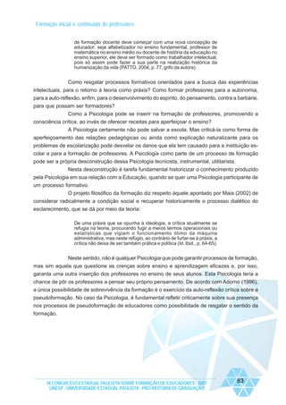Formação inicial e continuada de professores
de formação docente deve começar com uma nova concepção de
educador: seja alfabetizador no ensino fundamental, professor de
matemática no ensino médio ou docente de história da educação no
ensino superior, ele deve ser formado como trabalhador intelectual,
pois só assim pode fazer a sua parte na realização histórica da
humanização da vida (PATTO, 2004, p. 77, grifo da autora).

Como resgatar processos formativos orientados para a busca das experiências
intelectuais, para o retorno à teoria como práxis? Como formar professores para a autonomia,
para a auto-reflexão, enfim, para o desenvolvimento do espírito, do pensamento, contra a barbárie,
para que possam ser formadores?
Como a Psicologia pode se inserir na formação de professores, promovendo a
consciência crítica, ao invés de oferecer receitas para aperfeiçoar o ensino?
A Psicologia certamente não pode salvar a escola. Mas criticá-la como forma de
aperfeiçoamento das relações pedagógicas ou ainda como explicação naturalizante para os
problemas de escolarização pode desvelar os danos que ela tem causado para a instituição escolar e para a formação de professores. A Psicologia como parte de um processo de formação
pode ser a própria desconstrução dessa Psicologia tecnicista, instrumental, utilitarista.
Nesta desconstrução é tarefa fundamental historicizar o conhecimento produzido
pela Psicologia em sua relação com a Educação, quando se quer uma Psicologia participante de
um processo formativo.
O projeto filosófico da formação diz respeito àquele apontado por Maia (2002) de
considerar radicalmente a condição social e recuperar historicamente o processo dialético do
esclarecimento, que se dá por meio da teoria:
De uma práxis que se opunha à ideologia, a crítica atualmente se
refugia na teoria, procurando fugir a meros termos operacionais ou
estatísticas que vigiam o funcionamento ótimo da máquina
administrativa, mas neste refúgio, ao contrário de furtar-se à práxis, a
crítica não deixa de ser também prática e política (Id. Ibid., p. 64-65).

Neste sentido, não é qualquer Psicologia que pode garantir processos de formação,
mas sim aquela que questione as crenças sobre ensino e aprendizagem eficazes e, por isso,
garanta uma outra inserção dos professores no ensino de seus alunos. Esta Psicologia teria a
chance de pôr os professores a pensar seu próprio pensamento. De acordo com Adorno (1996),
a única possibilidade de sobrevivência da formação é o exercício da auto-reflexão crítica sobre a
pseudoformação. No caso da Psicologia, é fundamental refletir criticamente sobre sua presença
nos processos de pseudoformação de educadores como possibilidade de resgatar o sentido da
formação.

IX CONGRESSO ESTADUAL PAULISTA SOBRE FORMAÇÃO DE EDUCADORES - 2007
UNESP - UNIVERSIDADE ESTADUAL PAULISTA - PRO-REITORIA DE GRADUAÇÃO

83

 