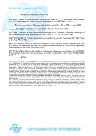 Formação inicial e continuada de professores

REFERÊNCIAS BIBLIOGRÁFICAS
ADORNO, Theodor W. Notas marginais sobre teoria e práxis. In: _____. Palavras e sinais: modelos
críticos 2. Tradução Maria Helena Ruschel. Petrópolis, RJ: Vozes, 1995. p. 202-231.
_____. Teoria da semicultura. Educação e Sociedade, ano XVII, n. 56, p. 388-411, dez. 1996.
______. Educação e emancipação. 3. ed. Rio de Janeiro: Paz e Terra, 2003.
CROCHIK, José Leon. A personalidade narcisista segundo a Escola de Frankfurt e a ideologia da
racionalidade tecnológica. Psicologia USP, São Paulo, v. 1, n. 2, p. 141-154, 1990.
LEOPOLDO E SILVA, Franklin. Conhecimento e razão instrumental. Psicologia USP, São Paulo,
v. 8, n.1, p. 11-31, 1997.
MAIA, Ari Fernando. Televisão e barbárie: um estudo sobre a indústria cultural brasileira. 226f. Tese
(Doutorado em Psicologia Escolar e do Desenvolvimento Humano) – Instituto de Psicologia,
Universidade de São Paulo, São Paulo, 2002.
PATTO, Maria Helena Souza. Formação de professores: o lugar das humanidades. In: BARBOSA,
R. L. L. (Org.). Trajetórias e perspectivas da formação de educadores. São Paulo: UNESP, 2004.
p. 61-78.
NOTAS
1
Em consulta ao acervo do sistema SIBI/DEDALUS da Universidade de São Paulo e, mais especificamente, ao Instituto de Psicologia
(IP) e à Faculdade de Educação (FE) do campus da capital, foram encontrados diversos trabalhos que tratam da formação de
professores. Na FE há mais de dois mil livros, artigos, dissertações e teses sobre o tema. Já no IP é possível encontrar cerca de
cento e vinte trabalhos referentes ao assunto. Quando a consulta é efetuada tendo como palavras-chave formação de professores
e Psicologia o número de registros na FE se reduz para noventa e cinco. No IP, foram encontrados 92 registros. Como pôde ser
observado por meio dos títulos dos materiais encontrados, a maioria diz respeito ao ensino de técnicas ou métodos que possam
aperfeiçoar as relações de ensino e aprendizagem. A Psicologia aparece representada em algumas teorias para instrumentar o
professor em seu trabalho pedagógico. A partir da década de 90 é possível verificar a presença de trabalhos que visam ao estudo
da formação do professor e de seu compromisso político. Todavia, há poucos trabalhos que se referem à análise crítica dos cursos
de aperfeiçoamento docente ou à presença da Psicologia na formação de educadores.
2
Dissertação de Mestrado intitulada “Formação docente e racionalidade instrumental: reflexões sobre a Psicologia a partir do
depoimento de professores”, sob a orientação da Profa. Titular Maria Helena Souza Patto, Instituto de Psicologia, USP, SP, defendida
em junho/2006.
3
“[...] aquilo que caracteriza propriamente a consciência é o pensar em relação à realidade, ao conteúdo – a relação entre as formas
e estruturas de pensamento do sujeito e aquilo que este não é. Este sentido mais profundo de consciência ou faculdade de pensar
não é apenas o desenvolvimento lógico formal, mas ele corresponde literalmente à capacidade de fazer experiências. Eu diria que
pensar é o mesmo que fazer experiências intelectuais. Nesta medida, e nos termos que procuramos expor, a educação para a
experiência é idêntica à educação para a emancipação” (Adorno, 1996, p. 151).

84

IX CONGRESSO ESTADUAL PAULISTA SOBRE FORMAÇÃO DE EDUCADORES - 2007
UNESP - UNIVERSIDADE ESTADUAL PAULISTA - PRO-REITORIA DE GRADUAÇÃO

 
