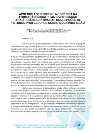 Formação inicial e continuada de professores

APRENDIZAGENS SOBRE A DOCÊNCIA NA
FORMAÇÃO INICIAL: UMA INVESTIGAÇÃO
ANALÍTICO-DESCRITIVA DAS CONCEPÇÕES DE
FUTUROS PROFESSORES SOBRE A SUA PROFISSÃO
LOPES, Rosemara Perpétua (UNESP/IBILCE/Pedagogia);
NONO, Maévi Anabel (UNESP/IBILCE/Educação)

INTRODUÇÃO
Neste artigo, são apresentadas análises preliminares de dados obtidos em pesquisa
desenvolvida em nível de graduação, no período 2006-2007, que objetiva responder à seguinte
questão: quais concepções sobre a profissão docente são aprendidas por alunos dos cursos de
Licenciatura durante sua formação inicial para a docência?
Na formação inicial de professores buscou-se resposta para a indagação feita. A
formação inicial de professores resulta da interação de uma complexidade de fatores que permeiam
e caracterizam o curso de licenciatura. Nesta etapa da formação do professor, reduzir sua
aprendizagem à aquisição de conhecimentos da área específica a qual pertence o conteúdo que
ele irá ensinar pode não ser uma boa idéia, se se pensar que a complexa realidade que espera
pelo professor na escola e na sala de aula exigirá dele bem mais do que isso. Aprender a ensinar
é um processo, nas palavras de Mizukami (2002, p. 22). Um processo permanente (MIZUKAMI et
al., 2002), do qual faz parte a formação inicial. Precedendo ao ingresso do futuro professor na
escola, os anos de licenciatura são destinados à aquisição de conhecimentos e habilidades para
a profissão. Na condição de instituição formadora do professor por excelência, a universidade
assume o compromisso de introduzir o futuro professor no complexo universo da educação e do
ensino, facultando-lhe os saberes necessários à docência: saberes sobre a escola, sobre o aluno,
sobre o processo de ensino-aprendizagem, sobre as novas propostas educacionais etc.
Na formação inicial, surge a necessidade de colocar o futuro professor em contato
com as possibilidades e dificuldades relativas à sua profissão e à educação, de modo mais
abrangente. Ao final da licenciatura, espera-se que o professor tenha alguma clareza a respeito de
aspectos relacionados à sua profissão; espera-se que consiga fazer suas opções teóricometodológicas, ainda que estas, em sua prática profissional futura, não se confirmem; espera-se
que tenha segurança, ainda que minimamente, para desenvolver sua prática educativa. Isso seria
esperar muito de uma formação inicial? Por que não investir devidamente nesta formação tornandoa suficientemente capaz de subsidiar com sucesso os momentos iniciais do professor na escola,
momentos esses que, muitas vezes, definem todo um percurso profissional?
A licenciatura,
enquanto ponto de partida oficial de uma formação profissional que habilita para a prática1, pode

IX CONGRESSO ESTADUAL PAULISTA SOBRE FORMAÇÃO DE EDUCADORES - 2007
UNESP - UNIVERSIDADE ESTADUAL PAULISTA - PRO-REITORIA DE GRADUAÇÃO

85

 