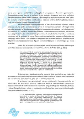 Formação inicial e continuada de professores

ser a chave para a satisfatória realização de um processo formativo permanente.
Epistemologicamente, licenciar é conferir o direito a alguém de exercer algo (uma profissão).
Seria a licenciatura apenas uma autorização, uma outorga, ou implicaria ela em algo mais, como,
por exemplo, compromisso? Que contribuição ao processo contínuo de formação do professor
pode (ou cabe à) a formação básica oferecer?
As universidades formam professores. A licenciatura habilita o professor para as
salas de aula. As grades curriculares dos cursos de licenciatura evidenciam a formação inicial
oferecida, apontam na direção de como os futuros professores irão conceber e se relacionar com
sua profissão. É a formação universitária moldando a visão de mundo do estudante, influindo na
sua vida profissional. Os conhecimentos aprendidos pelo estudante na universidade orientam o
pensar e o agir do professor na escola. Os conhecimentos adquiridos por esse profissional antes
de iniciada a sua carreira - não somente os adquiridos nos anos de licenciatura, mas também os
adquiridos nos anos de escolaridade - figuram como aprendizagens de uma formação que nunca
se acaba.
Quem é o profissional que atende pelo nome de professor? Quem é essa figura
central dos discursos e estudos educacionais? Nas palavras de André (2001, p. 92-3),
[...] professor não é, certamente, apenas aquele que ensina em
determinada área específica, professor é também aquele que atua na
instituição social, política e cultural, que é a escola, participando
(consciente ou inconscientemente, de maneira competente ou não)
das lutas políticas que se travam nela e por ela, e das experiências
sociais e culturais que se desenvolvem no contexto escolar – lutas e
experiências que ensinam tanto quanto (ou mais do que?) as áreas
específicas em que ensinam. [...] Muitas são as dimensões do
profissional professor [...]; sua formação deve, pois, abranger todas
essas dimensões. Formar o professor não é apenas qualificá-lo em
uma área específica, capacitá-lo teórica e metodologicamente para
ensinar determinado conteúdo, mas é também formá-lo para enfrentar
e construir a ação educativa escolar em sua totalidade.

Embora longa, a citação acima se faz oportuna. Nela, André afirma que muitas são
as dimensões do profissional professor e que todas essas dimensões deverão ser contempladas
em sua formação. De outro modo, para quê se forma o professor?
O professor é um profissional, não um missionário. Historicamente foi um
missionário, na época dos jesuítas. Mas este tempo é passado (não é mesmo?).
Independentemente do conteúdo específico que ensina – Língua Portuguesa, Matemática, Biologia,
História, Geografia, Artes, e outros -, o professor é um profissional que atua no campo da educação.
Nas palavras de André (idem, p. 100),
[...] só estará habilitado para uma ação pedagógica pertinente e
competente no ensino da Matemática, das Ciências, da Física, da
Biologia, da Química, da Geografia, da História etc., um professor
cuja formação tenha sido influenciada – marcada, determinada – pelas
pesquisas na área específica ou nas áreas específicas na qual ou nas
quais e para a qual ou para as quais se forma professor.

86

IX CONGRESSO ESTADUAL PAULISTA SOBRE FORMAÇÃO DE EDUCADORES - 2007
UNESP - UNIVERSIDADE ESTADUAL PAULISTA - PRO-REITORIA DE GRADUAÇÃO

 