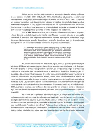 Formação inicial e continuada de professores

Muitos autores estudam e escrevem sobre a profissão docente, sobre o professor
e seus saberes (TARDIF, 2001; MIZUKAMI, 2004). Na literatura educacional, os diferentes
paradigmas de formação do professor são objeto de análise (PÉREZ GÓMEZ, 1992). O perfil de
um curso de licenciatura varia de acordo com o tipo de formação a ele veiculada. Na perspectiva
de Pérez Gómez (1992, p. 110), a prática deveria assumir um papel central em todo o currículo
dos cursos de formação docente, visto que, na vida profissional, na escola, o professor se defronta
com variadas situações para as quais não encontra respostas pré-elaboradas.
Não se pode negar que as situações incertas e conflituosas da sala de aula, enquanto
reflexo de uma sociedade igualmente incerta e conflituosa, requerem atenção e superação
constantes. À educação cabe responder às mudanças sociais e tecnológicas ocorridas ao longo
do tempo. No campo de atuação do professor, o desafio da sala de aula (e, de modo mais
abrangente, de um ensino de qualidade) permanece. Segundo Mizukami et al.,
[...] aprender a ser professor, nesse contexto, não é, portanto, tarefa
que se conclua após estudos de um aparato de conteúdo e técnica de
transmissão deles. É uma aprendizagem que deve se dar por meio de
situações práticas que sejam efetivamente problemáticas, o que exige
o desenvolvimento de uma prática reflexiva competente. Exige ainda
que, além de conhecimentos, sejam trabalhadas atitudes, as quais
são consideradas tão importantes quanto os conhecimentos. (2002,
p. 12)

No cenário educacional dos dias atuais, figura, ainda, a questão apresentada por
Mizukami (2004), no artigo Aprendizagem da docência: algumas contribuições de L. S. Shulman.
A questão é “como os professores aprendem a ensinar”. De acordo com o artigo, os professores
precisam ter diferentes tipos de conhecimentos, a exemplo do específico, do pedagógico do
conteúdo e do curricular. Os professores devem ter conhecimento das formas de transformar o
conteúdo considerando os propósitos do ensino, assim como conhecimento das formas de
comunicar tal compreensão, de modo a propiciar o desenvolvimento do conteúdo comunicado na
mente do aluno. Os professores devem encontrar formas de comunicar conhecimentos para os
outros. De acordo com um depoimento citado em Wilson, Shulman, Richert (1987, apud MIZUKAMI,
2004), quando se aprende a ser professor, deve-se aprender em termos de como se irá ensinar
algo, de como isso irá afetar os estudantes e de como eles serão capazes de entender o conteúdo
proposto2.
Ao se falar em “o professor deve isto ou aquilo”, é sempre bom esclarecer que,
muitas vezes, não é a boa vontade do professor que o leva à ação, mas sim fatores como formação,
condições de trabalho e recursos favoráveis. Muitas vezes, o professor (já em exercício) sequer
se dá conta de que é possível agir de outro modo. A desvalorização da profissão docente contribui
para mantê-lo neste “estado de dormência”. Pode acontecer ainda que o professor vá para a
escola munido de boas intenções, em busca da concretização de suas idéias e ideais. Ele quer
fazer o melhor, e trabalha com afinco para isso, acreditando no que faz. No entanto, sozinho as

IX CONGRESSO ESTADUAL PAULISTA SOBRE FORMAÇÃO DE EDUCADORES - 2007
UNESP - UNIVERSIDADE ESTADUAL PAULISTA - PRO-REITORIA DE GRADUAÇÃO

87

 