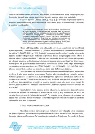 Formação inicial e continuada de professores

chances de sucesso nessa empreitada reduzem-se, podendo tornar-se nulas. Isto porque o professor não é uma ilha na escola, assim como também a escola não o é na sociedade.
Segundo defende Libâneo (2001, p. 192), “[...] a profissão de professor combina
sistematicamente elementos teóricos com situações práticas reais”. A este respeito, Libâneo faz
a seguinte consideração:
Atualmente, em boa parte dos cursos de licenciatura, a aproximação
do futuro professor à realidade escolar acontece após ter passado
pela formação “teórica” [inicial] tanto na disciplina específica como
nas disciplinas pedagógicas. O caminho deve ser outro. Desde o
ingresso dos alunos no curso, é preciso integrar os conteúdos das
disciplinas em situações da prática que coloquem problemas aos
futuros professores e lhes possibilitem experimentar soluções. [...] os
alunos [futuros professores] [diz ele] precisam conhecer o mais cedo
possível os sujeitos e as situações com que irão trabalhar.

O que Libâneo propõe é uma articulação entre teoria (acadêmica, por excelência)
e prática (escolar). Como ele mesmo diz “[...] trata-se de uma formação centrada nas demandas
da prática” (LIBÂNEO, 2001, p. 193). A relação entre organização (cultura) escolar e formação
docente estabelecida pelo autor traduz-se na premissa de que a organização escolar é fonte e
meio de aprendizagem profissional. O ponto de vista de Libâneo evidencia o fato de que o professor não está isolado no ambiente escolar, ele determina esse ambiente, sendo por ele determinado.
Numa época em que estudiosos consideram a racionalidade prática como o tipo de formação
necessária aos futuros professores (PÉREZ GÓMEZ, 1992; ZEICHNER, 1993; SCHÖN, 1992),
Libâneo apresenta a escola e sua organização como local de formação docente.
A docência envolve uma multiplicidade de fatores, conforme se observa. Falar sobre
docência é falar sobre sujeitos e processos. Sujeitos são idiossincráticos, culturais, sociais,
históricos; processos são contínuos. A diversidade permeia o processo formativo do professor, da
universidade à escola. O universo escolar espera pelo professor, seus saberes, suas práticas. E
o professor, que expectativas tem sobre o universo escolar, o que sabe sobre o seu campo de
atuação, sobre sua função - na escola e na sociedade -, sobre a função da escola, do ensino e da
educação?
Isso tudo tem muito peso na prática educativa. As concepções dos professores
norteiam seu trabalho na escola (MARCELO GARCIA, 1997, p. 65). Professores em início de
carreira vivem o drama da “adaptação”, por quê? Por que não tornar o ingresso do professor na
escola mais sublime e menos traumático, conferindo-lhe previamente saberes sobre a realidade
desse lugar e de seus ocupantes?
ASPECTOS GERAIS DA PESQUISA
Questões como as acima expressas motivaram a investigação sobre processos
de aprendizagem da docência vividos por estudantes do quarto ano em cursos de licenciatura,
formação básica aqui focalizada. Tal investigação resultará no Trabalho de Conclusão de Curso

88

IX CONGRESSO ESTADUAL PAULISTA SOBRE FORMAÇÃO DE EDUCADORES - 2007
UNESP - UNIVERSIDADE ESTADUAL PAULISTA - PRO-REITORIA DE GRADUAÇÃO

 