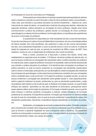 Formação inicial e continuada de professores

de Graduação do Curso de Licenciatura em Pedagogia.
Pressupondo ser a licenciatura um período caracterizado pela aquisição de saberes
sobre a docência e período no qual é formada a visão do futuro professor sobre a sua profissão –
visão, esta, que orientará a sua prática educativa na carreira inicialmente –, elaborou-se, como
instrumento de coleta de dados, um questionário contendo oito perguntas abertas, referentes às
seguintes temáticas: prática educativa na concepção do futuro professor, relação entre teoria
(conhecimento) e prática (do professor), gestão escolar na concepção do futuro professor,
aprendizagens ou saberes do futuro professor na formação básica, a importância das experiências
de ensino na formação do professor.
O questionário foi respondido por vinte estudantes de dois cursos de licenciatura:
Curso de Licenciatura em Letras e Curso de Matemática Licenciatura, de uma universidade pública
do interior paulista. Dos vinte estudantes, dez pertencem a cada um dos cursos mencionados;
dos dez, cinco estudantes freqüentam o curso no período diurno e cinco no noturno. A coleta de
dados foi realizada em sala de aula, no período de novembro de 2006 a março de 2007. Para
realizá-la, contou-se com a colaboração de professores dos cursos envolvidos.
Feita a coleta, procedeu-se à descrição e análise dos dados, tendo sido
estabelecidos os seguintes eixos de análise: 1) Professor: da teoria à prática da sala de aula, no
qual se buscou evidenciar as concepções dos estudantes sobre a prática educativa do professor
em sala de aula, sobre o papel do professor na escola e na sociedade, sobre as teorias educacionais
que orientam a prática educativa do professor; 2) A relevância das concepções do professor na
prática educativa, no qual se buscou evidenciar as concepções dos estudantes questionados
sobre o ensino e a educação, pressupondo, por sua abrangência, essas concepções são indicativas
dos processos de aprendizagem vividos pelos futuros professores e também de suas concepções
sobre a profissão para a qual se formam; 3) O papel do professor na gestão escolar, no qual se
buscou evidenciar a concepção dos estudantes sobre gestão escolar e, mais especificamente,
sobre o papel do professor na escola, evidenciado se, para os estudantes questionados, a ação
do professor está restrita ou não à sala de aula; 4) Saberes e formação docente, no qual foi dado
enfoque aos saberes aprendidos ou não pelo estudante na licenciatura, pressupondo serem
esses saberes reflexo da formação do estudante; 5) Formação e trabalho docente, eixo no qual foi
dado enfoque à interface existente concepções e práticas, ambas tributárias da formação
profissional do estudante; 6) Experiência docente: formação que transcendo os estreitos limites
da sala de aula da universidade, eixo no qual se buscou evidenciar a experiência de ensino dos
estudantes questionados, discutindo a importância dessas experiências na formação do professor.
Atualmente, a investigação se encontra na etapa final de análise. O trabalho realizado
até o momento tem revelado certa insegurança dos futuros professores quanto à profissão para a
qual se formam e aparente fragilidade de suas concepções sobre a docência. Os estudantes
mostram-se preocupados e receosos quanto ao que os espera depois da formatura na escola de
ensino fundamental e médio, seu campo de trabalho.

IX CONGRESSO ESTADUAL PAULISTA SOBRE FORMAÇÃO DE EDUCADORES - 2007
UNESP - UNIVERSIDADE ESTADUAL PAULISTA - PRO-REITORIA DE GRADUAÇÃO

89

 