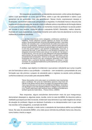 Formação inicial e continuada de professores

Em resposta ao questionário, os estudantes escreveram, entre outras abordagens,
sobre o que aprenderam no curso que os forma, sobre o que não aprenderam e sobre o que
gostariam de ter aprendido, mas não aprenderam. Nesse intuito, expressaram desejos e
frustrações; escreveram sobre suas perspectivas e angústias. A criticidade marca o discurso dos
sujeitos envolvidos na pesquisa, levando o leitor à reflexão sobre a importância da formação básica
no percurso profissional do professor, afinal, os momentos iniciais do professor na escola podem
ser cruciais à sua carreira, conforme afirma o estudante ALN43. Desiludido, melhor dizendo,
frustrado em suas expectativas, o professor iniciante corre sério risco de abandonar ou tornar-se
indiferente à profissão escolhida.
[...] Já tive experiência como estagiária, professora substituta e
monitora. Foram péssimos quando relativos ao ensino de escola
pública. Na escola particular, encontrei dificuldades também, mas estas
podiam ser sanadas com o conhecimento de prática de ensino que
tivemos na graduação. Atualmente leciono apenas particularmente
porque nesses casos há interesse de aprendizagem por parte do aluno
e com isso posso aplicar o que aprendi na graduação. Fora isso, é
impossível dar aula. O que fazemos é uma tentativa frustrada e um
desgaste emocional intenso para educar (no sentido de “dar berço”)
os [aos] alunos, uma vez que os pais delegaram tal responsabilidade
para a escola. No caso da escola pública, pior, pois além disso, somos
constantemente ameaçados. Viramos na verdade, uma descarga das
frustrações dos alunos que não conseguem aprender e não vêem
sentido nisto e portanto destrata [destratam] o professor a todo
momento. Eu me desiludi totalmente e profundamente com a profissão
do professor. (ALN4)

A análise, cujo objetivo é evidenciar o que pensa o estudante que cursa o quarto
ano de licenciatura sobre a sua profissão – a docência – vem revelando a precariedade de uma
formação que não prioriza o preparo do estudante para o ingresso na escola como professor,
conforme evidencia o enunciado pelo estudante AMN4.
Talvez discussões como esta sejam os conteúdos mais importantes
para o professor. No curso de matemática aprendi a ficar bom em
cálculo e não deixar nenhum aluno me pegar com perguntinhas chulas,
mas o que direi para um aluno com problemas familiares, iniciando o
uso de drogas ou que não respeita professor e colegas? Faça o exercício
x e y? Quem sabe assim eles resolvam seus verdadeiros problemas e
também goste da matemática... Parece irônico. (AMN4)

Nas respostas, alguns estudantes demonstram mais do que insegurança;
demonstram desespero e, algumas vezes, revolta, como no caso de AMN4. Ao discorrer sobre a
realidade que espera por eles na escola, evidenciam seus temores e sua visão negativa do campo
de atuação do professor. Alguns se declaram frustrados e ou decepcionados com o que viram
nas escolas como estagiários, a exemplo de ALN4.
Chama a atenção o modo como o estudante de licenciatura define sua profissão
futura. No caso do estudante AMN4, uma visão pouco otimista da profissão marca seu discurso,
como ilustra o trecho a seguir.

90

IX CONGRESSO ESTADUAL PAULISTA SOBRE FORMAÇÃO DE EDUCADORES - 2007
UNESP - UNIVERSIDADE ESTADUAL PAULISTA - PRO-REITORIA DE GRADUAÇÃO

 