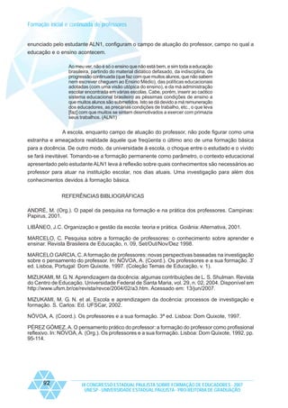 Formação inicial e continuada de professores

enunciado pelo estudante ALN1, configuram o campo de atuação do professor, campo no qual a
educação e o ensino acontecem.
Ao meu ver, não é só o ensino que não está bem, e sim toda a educação
brasileira, partindo do material didático defasado, da indisciplina, da
progressão continuada (que faz com que muitos alunos, que não sabem
nem escrever cheguem ao Ensino Médio), das políticas educacionais
adotadas (com uma visão utópica do ensino), e da má administração
escolar encontrada em várias escolas. Cabe, porém, inserir ao caótico
sistema educacional brasileiro as péssimas condições de ensino a
que muitos alunos são submetidos. Isto se dá devido a má remuneração
dos educadores, as precárias condições de trabalho, etc., o que leva
[faz] com que muitos se sintam desmotivados a exercer com primazia
seus trabalhos. (ALN1)

A escola, enquanto campo de atuação do professor, não pode figurar como uma
estranha e ameaçadora realidade àquele que freqüenta o último ano de uma formação básica
para a docência. De outro modo, da universidade à escola, o choque entre o estudado e o vivido
se fará inevitável. Tomando-se a formação permanente como parâmetro, o contexto educacional
apresentado pelo estudante ALN1 leva à reflexão sobre quais conhecimentos são necessários ao
professor para atuar na instituição escolar, nos dias atuais. Uma investigação para além dos
conhecimentos devidos à formação básica.
REFERÊNCIAS BIBLIOGRÁFICAS
ANDRÉ, M. (Org.). O papel da pesquisa na formação e na prática dos professores. Campinas:
Papirus, 2001.
LIBÂNEO, J.C. Organização e gestão da escola: teoria e prática. Goiânia: Alternativa, 2001.
MARCELO, C. Pesquisa sobre a formação de professores: o conhecimento sobre aprender e
ensinar. Revista Brasileira de Educação, n. 09, Set/Out/Nov/Dez 1998.
MARCELO GARCIA, C. A formação de professores: novas perspectivas baseadas na investigação
sobre o pensamento do professor. In: NÓVOA, A. (Coord.). Os professores e a sua formação. 3ª
ed. Lisboa, Portugal: Dom Quixote, 1997. (Coleção Temas de Educação, v. 1).
MIZUKAMI, M. G. N. Aprendizagem da docência: algumas contribuições de L. S. Shulman. Revista
do Centro de Educação. Universidade Federal de Santa Maria, vol. 29, n. 02, 2004. Disponível em
http://www.ufsm.br/ce/revista/revce/2004/02/a3.htm. Acessado em: 13/jun/2007.
MIZUKAMI, M. G. N. et al. Escola e aprendizagem da docência: processos de investigação e
formação. S. Carlos: Ed. UFSCar, 2002.
NÓVOA, A. (Coord.). Os professores e a sua formação. 3ª ed. Lisboa: Dom Quixote, 1997.
PÉREZ GÓMEZ, A. O pensamento prático do professor: a formação do professor como profissional
reflexivo. In: NÓVOA, A. (Org.). Os professores e a sua formação. Lisboa: Dom Quixote, 1992, pp.
95-114.

92

IX CONGRESSO ESTADUAL PAULISTA SOBRE FORMAÇÃO DE EDUCADORES - 2007
UNESP - UNIVERSIDADE ESTADUAL PAULISTA - PRO-REITORIA DE GRADUAÇÃO

 