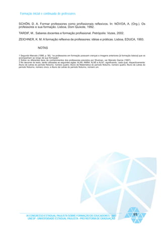 Formação inicial e continuada de professores
SCHÖN, D. A. Formar professores como profissionais reflexivos. In: NÓVOA, A. (Org.). Os
professores e sua formação. Lisboa, Dom Quixote, 1992.
TARDIF, M.. Saberes docentes e formação profissional. Petrópolis: Vozes, 2002.
ZEICHNER, K. M. A formação reflexiva de professores: idéias e práticas. Lisboa, EDUCA, 1993.
NOTAS
1 Segundo Marcelo (1998, p. 56), “os professores em formação possuem crenças e imagens anteriores [à formação básica] que os
acompanham ao longo de sua formação”.
2 Sobre os diferentes tipos de conhecimentos dos professores previstos por Shulman, ver Marcelo Garcia (1997).
3 No decorrer do texto, serão utilizadas as seguintes siglas: ALN4, AMN4, ALN5 e ALN1, significando, cada qual, respectivamente:
Aluno de Letras do período Noturno, número quatro; Aluno de Matemática do período Noturno, número quatro; Aluno de Letras do
período Noturno, número cinco, e Aluno de Letras do período Noturno, número um.

IX CONGRESSO ESTADUAL PAULISTA SOBRE FORMAÇÃO DE EDUCADORES - 2007
UNESP - UNIVERSIDADE ESTADUAL PAULISTA - PRO-REITORIA DE GRADUAÇÃO

93

 