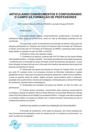 Formação inicial e continuada de professores

ARTICULANDO CONHECIMENTOS E CONFIGURANDO
O CAMPO DA FORMAÇÃO DE PROFESSORES
LIMA, Emília Freitas de (UFSCar); PASSOS, Laurizete Ferragut (PUC/SP)

INTRODUÇÃO
O presente trabalho objetiva, fundamentalmente, problematizar a formação de
professores como campo de conhecimento, tendo em vista as dificuldades presentes em sua
constituição.
Foi organizado a partir do levantamento da produção de setenta e três grupos de
pesquisa participantes do I Simpósio dos Grupos de Pesquisa sobre Formação de Professores
no Brasil, promovido pelo GT Formação de Professores da ANPEd, coordenado pelas autoras
deste trabalho e realizado em julho de 2006, na PUC/SP.
O Simpósio constou das seguintes etapas:
1ª. Conferência de abertura, proferida pela Profª Drª Maria do Céu Neves Roldão
(Universidade do Minho – Portugal), intitulada - “A formação de professores como objeto de pesquisa
- contributos para a construção do campo de estudo a partir de pesquisas portuguesas”, na qual
foram lançadas as bases teóricas para a discussão dos trabalhos apresentados pelos grupos de
pesquisa participantes do evento;
2ª. Distribuição dos grupos de pesquisa em Grupos de Trabalho (GTs), de modo
que cada GT pudesse contar com propostas oriundas de diferentes instituições e regiões
geográficas do país. Cada grupo de pesquisa participante apresentou o relato de seus trabalhos,
a partir do seguinte roteiro de análise: objetivo principal; campo temático (tema e subtemas);
população-alvo; quadro teórico; natureza da investigação; contribuições para o campo da formação
de professores; desafios teórico-metodológicos;
3ª. Socialização dos resultados dos grupos de trabalho, por item do roteiro, em
grande grupo;
4ª. Análise desses resultados, empreendida pelas seguintes pesquisadoras
convidadas e seguida de debates: Maria da Graça Mizukami (Universidade Mackenzie), Menga
Lüdke (PUC-Rio) e Maria do Céu Roldão (Universidade do Minho – Portugal), esta última cotejando
os resultados obtidos nos grupos de trabalho com o referencial teórico apresentado por ela na
conferência de abertura do evento.
CONTEXTUALIZANDO O CAMPO DA FORMAÇÃO DE PROFESSORES
A formação de professores, como objeto de pesquisa, vem sendo analisada por
meio de levantamentos realizados a título de “estados da arte” ou “estados do conhecimento”, ou
ainda “revisões de investigação”.

94

IX CONGRESSO ESTADUAL PAULISTA SOBRE FORMAÇÃO DE EDUCADORES - 2007
UNESP - UNIVERSIDADE ESTADUAL PAULISTA - PRO-REITORIA DE GRADUAÇÃO

 