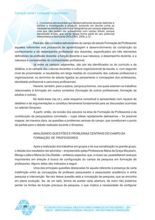Formação inicial e continuada de professores
[...] conceitos estruturantes que tendencialmente deverão delimitar e
centrar a investigação a produzir, tomando em devida conta as
necessárias interfaces com o que designámos por campos adjacentes,
mas que não podem ser subsumidos num campo difuso, porque
demasiado amplo, que perde dessa forma parte do seu potencial
interpretativo e teorizante (ROLDÃO, 2006, p.3)¹.

Para ela, são conceitos estruturantes do campo de estudo Formação de Professores
aqueles referentes aos processos de aprendizagem e desenvolvimento da construção do
conhecimento e do desempenho profissional dos docentes, especificados em três elementos
definidores da profissão docente: a função docente e sua natureza, o desempenho docente, e a
natureza e componentes do conhecimento profissional.
Já entre os campos adjacentes, são por ela identificados os do currículo e da
didática, e os campos das culturas docentes e cultura organizacional de escola; e, num segundo
nível de proximidade, e resultantes em larga medida do cruzamento das culturas profissional e
organizacional, os domínios de estudo ligados ao pensamento e concepções dos professores,
identidade profissional e percursos profissionais.
Haveria, também, para a autora, campos próximos, nos quais estariam os trabalhos
relacionados à formação em outros contextos (formação de outros profissionais, formação de
adultos e outras).
No texto-base (op.cit.), esse esquema conceitual é apresentado com riqueza de
detalhes e de argumentações e constituiu ferramenta fundamental para as discussões ocorridas
no referido Simpósio.
A partir, então, da revisão dos estudos na área de Formação de Professores e da
contribuição da pesquisadora convidada – cujas idéias rapidamente delineamos – foi possível
mapear, de maneira clara, as questões e problemas centrais do campo, que constituíram o ponto
de partida para o debate realizado durante o Simpósio.
ANALISANDO QUESTÕES E PROBLEMAS CENTRAIS DO CAMPO DA
FORMAÇÃO DE PROFESSORES
Após a realização dos trabalhos em grupos e de sua socialização no grande grupo,
o debate dos resultados daí advindos – empreendido pelas Professoras Maria da Graça Mizukami,
Menga Lüdke e Maria do Céu Roldão – enfatizou aspectos, que, a nosso ver, possibilitaram avanços
importantes em direção à busca de configuração do campo da pesquisa em formação de
professores. Alguns deles são indicados a seguir.
Uma das principais questões destacadas foi aquela referente à presença de certa
indefinição entre as concepções de professor pesquisador e pesquisador acadêmico e entre
pesquisa e intervenção. Na raiz dessa questão está a concepção de pesquisa, que se encontra
em plena evolução. Se, de um lado, temos de aceitar certa abertura, de outro não podemos
perder os limites da função precípua da pesquisa, o que implica a necessidade de configurar

96

IX CONGRESSO ESTADUAL PAULISTA SOBRE FORMAÇÃO DE EDUCADORES - 2007
UNESP - UNIVERSIDADE ESTADUAL PAULISTA - PRO-REITORIA DE GRADUAÇÃO

 