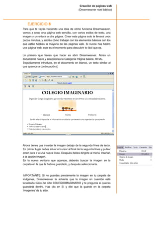 EJERCICIO 8
Para que te vayas haciendo una idea de cómo funciona Dreamweaver,
vamos a crear una página web sencilla, con varios estilos de texto, una
imagen y un enlace a otra página. Crear esta página solo te llevará unos
pocos minutos, y sabrás cómo trabajar con los elementos básicos con los
que están hechas la mayoría de las páginas web. Si nunca has hecho
una página web, este es el momento para descubrir lo fácil que es.
Lo primero que tienes que hacer es abrir Dreamweaver. Abres un
documento nuevo y seleccionas la Categoría Página básica, HTML.
Seguidamente introduce, en el documento en blanco, un texto similar al
que aparece a continuación ()
Ahora tienes que insertar la imagen debajo de la segunda línea de texto.
En primer lugar debes situar el cursor al final de la segunda línea y pulsar
enter para ir a una nueva línea. Después debes dirigirte al menú Insertar,
a la opción Imagen.
En la nueva ventana que aparece, deberás buscar la imagen en la
carpeta en la que la habías guardado, y después seleccionarla.
IMPORTANTE: Si no guardas previamente la imagen en tu carpeta de
imágenes, Dreamweaver te advierte que la imagen en cuestión está
localizada fuera del sitio COLEGIOIMAGINARIO y te pregunta si quieres
guardarla dentro. Haz clic en Sí y dile que la guarde en la carpeta
‘imagenes’ de tu sitio.
Creación de páginas web
(Dreamweaver nivel básico)
 