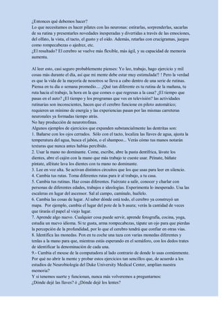 ¿Entonces qué debemos hacer?
Lo que necesitamos es hacer pilates con las neuronas: estirarlas, sorprenderlas, sacarlas
de su rutina y presentarles novedades inesperadas y divertidas a través de las emociones,
del olfato, la vista, el tacto, el gusto y el oído. Además, retarlas con crucigramas, juegos
como rompecabezas o ajedrez, etc.
¿El resultado? El cerebro se vuelve más flexible, más ágil, y su capacidad de memoria
aumenta.

Al leer esto, casi seguro probablemente pienses: Yo leo, trabajo, hago ejercicio y mil
cosas más durante el día, así que mi mente debe estar muy estimulada!! ! Pero la verdad
es que la vida de la mayoría de nosotros se lleva a cabo dentro de una serie de rutinas.
Piensa en tu día o semana promedio.... ¿Qué tan diferente es tu rutina de la mañana, tu
ruta hacia el trabajo, la hora en la que comes o que regresas a la casa? ¿El tiempo que
pasas en el auto? ¿El tiempo y los programas que ves en televisión? las actividades
rutinarias son inconscientes, hacen que el cerebro funcione en piloto automático;
requieren un mínimo de energía y las experiencias pasan por las mismas carreteras
neuronales ya formadas tiempo atrás.
No hay producción de neurotrofinas.
Algunos ejemplos de ejercicios que expanden substancialmente las dentritas son:
1. Bañarse con los ojos cerrados. Sólo con el tacto, localiza las llaves de agua, ajusta la
temperatura del agua, busca el jabón, o el shampoo... Verás cómo tus manos notarán
texturas que nunca antes habías percibido.
2. Usar la mano no dominante. Come, escribe, abre la pasta dentífrica, lávate los
dientes, abre el cajón con la mano que más trabajo te cueste usar. Péinate, báñate
píntate, aféitate lava los dientes con tu mano no dominante.
3. Lee en voz alta. Se activan distintos circuitos que los que usas para leer en silencio.
4. Cambia tus rutas. Toma diferentes rutas para ir al trabajo, a tu casa.
5. Cambia tus rutinas. Haz cosas diferentes. Fuérzate a salir, conocer y charlar con
personas de diferentes edades, trabajos e ideologías. Experimenta lo inesperado. Usa las
escaleras en lugar del ascensor. Sal al campo, camínalo, huélelo.
6. Cambia las cosas de lugar. Al saber dónde está todo, el cerebro ya construyó un
mapa. Por ejemplo, cambia el lugar del pote de la b asura; verás la cantidad de veces
que tirarás el papel al viejo lugar.
7. Aprende algo nuevo. Cualquier cosa puede servir, aprende fotografía, cocina, yoga,
estudia un nuevo idioma. Si te gusta, arma rompecabezas, tápate un ojo para que pierdas
la percepción de la profundidad, por lo que el cerebro tendrá que confiar en otras vías.
8. Identifica las monedas. Pon en tu coche una taza con varias monedas diferentes y
tenlas a la mano para que, mientras estás esperando en el semáforo, con los dedos trates
de identificar la denominación de cada una.
9.- Cambia el mouse de la computadora al lado contrario de donde lo usas comúnmente.
Por qué no abrir la mente y probar estos ejercicios tan sencillos que, de acuerdo a los
estudios de Neurobiología del Duke University Medical Center, amplían nuestra
memoria?
Y si tenemos suerte y funcionan, nunca más volveremos a preguntarnos:
¿Dónde dejé las llaves? ó ¿Dónde dejé los lentes?
 