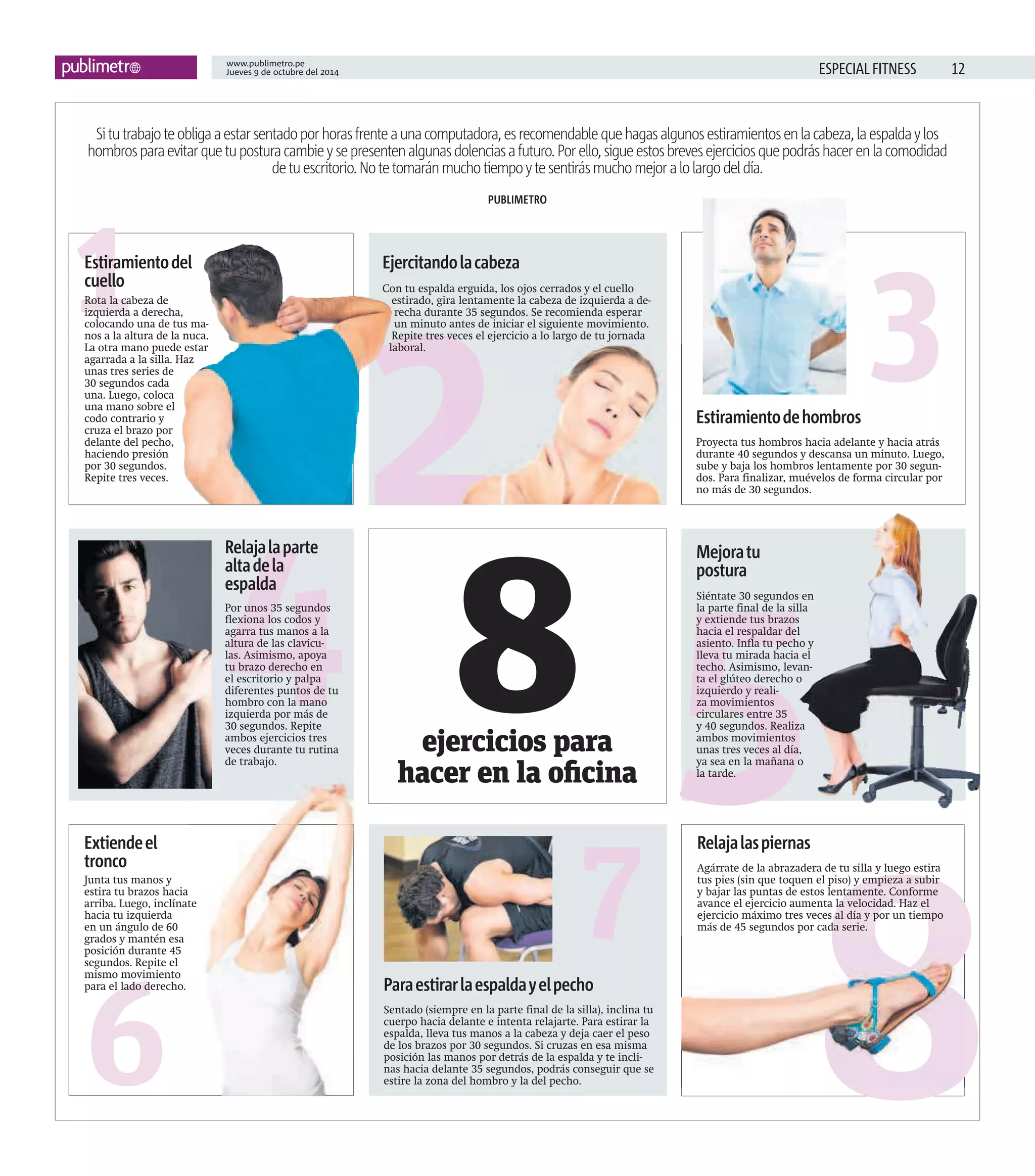 12www.publimetro.pe
Jueves 9 de octubre del 2014 ESPECIAL FITNESS
8ejercicios para
hacer en la oficina
2
7
8
5
3
6
1
4
Situtrabajoteobligaaestarsentadoporhorasfrenteaunacomputadora,esrecomendablequehagasalgunosestiramientosenlacabeza,laespaldaylos
hombrosparaevitarquetuposturacambieysepresentenalgunasdolenciasafuturo.Porello,sigueestosbrevesejerciciosquepodráshacerenlacomodidad
detuescritorio.Notetomaránmuchotiempoytesentirásmuchomejoralolargodeldía.
PUBLIMETRO
Ejercitandolacabeza
Con tu espalda erguida, los ojos cerrados y el cuello
estirado, gira lentamente la cabeza de izquierda a de-
recha durante 35 segundos. Se recomienda esperar
un minuto antes de iniciar el siguiente movimiento.
Repite tres veces el ejercicio a lo largo de tu jornada
laboral.
Paraestirarlaespaldayelpecho
Sentado (siempre en la parte final de la silla), inclina tu
cuerpo hacia delante e intenta relajarte. Para estirar la
espalda, lleva tus manos a la cabeza y deja caer el peso
de los brazos por 30 segundos. Si cruzas en esa misma
posición las manos por detrás de la espalda y te incli-
nas hacia delante 35 segundos, podrás conseguir que se
estire la zona del hombro y la del pecho.
Relajalaspiernas
Agárrate de la abrazadera de tu silla y luego estira
tus pies (sin que toquen el piso) y empieza a subir
y bajar las puntas de estos lentamente. Conforme
avance el ejercicio aumenta la velocidad. Haz el
ejercicio máximo tres veces al día y por un tiempo
más de 45 segundos por cada serie.
Mejoratu
postura
Siéntate 30 segundos en
la parte final de la silla
y extiende tus brazos
hacia el respaldar del
asiento. Infla tu pecho y
lleva tu mirada hacia el
techo. Asimismo, levan-
ta el glúteo derecho o
izquierdo y reali-
za movimientos
circulares entre 35
y 40 segundos. Realiza
ambos movimientos
unas tres veces al día,
ya sea en la mañana o
la tarde.
Estiramientodehombros
Proyecta tus hombros hacia adelante y hacia atrás
durante 40 segundos y descansa un minuto. Luego,
sube y baja los hombros lentamente por 30 segun-
dos. Para finalizar, muévelos de forma circular por
no más de 30 segundos.
Estiramientodel
cuello
Rota la cabeza de
izquierda a derecha,
colocando una de tus ma-
nos a la altura de la nuca.
La otra mano puede estar
agarrada a la silla. Haz
unas tres series de
30 segundos cada
una. Luego, coloca
una mano sobre el
codo contrario y
cruza el brazo por
delante del pecho,
haciendo presión
por 30 segundos.
Repite tres veces.
Relajalaparte
altadela
espalda
Por unos 35 segundos
flexiona los codos y
agarra tus manos a la
altura de las clavícu-
las. Asimismo, apoya
tu brazo derecho en
el escritorio y palpa
diferentes puntos de tu
hombro con la mano
izquierda por más de
30 segundos. Repite
ambos ejercicios tres
veces durante tu rutina
de trabajo.
Extiendeel
tronco
Junta tus manos y
estira tu brazos hacia
arriba. Luego, inclínate
hacia tu izquierda
en un ángulo de 60
grados y mantén esa
posición durante 45
segundos. Repite el
mismo movimiento
para el lado derecho. Paraestirarlaespaldayelpecho
arriba. Luego, inclínate
 